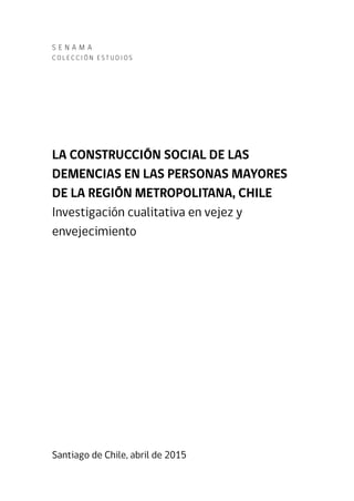 S e N A M A
C o l e cc i ó n Es t u d i o s
LA CONSTRUCCIÓN SOCIAL DE LAS
DEMENCIAS EN LAS PERSONAS MAYORES
DE LA REGIÓN METROPOLITANA, CHILE
Investigación cualitativa en vejez y
envejecimiento
Santiago de Chile, abril de 2015
 