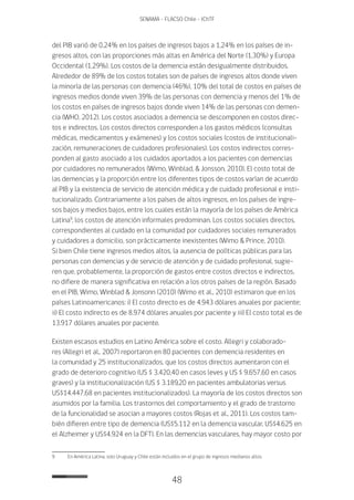 48
SENAMA - FLACSO Chile - IChTF
del PIB varió de 0,24% en los países de ingresos bajos a 1,24% en los países de in-
gresos altos, con las proporciones más altas en América del Norte (1,30%) y Europa
Occidental (1,29%). Los costos de la demencia están desigualmente distribuidos.
Alrededor de 89% de los costos totales son de países de ingresos altos donde viven
la minoría de las personas con demencia (46%), 10% del total de costos en países de
ingresos medios donde viven 39% de las personas con demencia y menos del 1% de
los costos en países de ingresos bajos donde viven 14% de las personas con demen-
cia (WHO, 2012). Los costos asociados a demencia se descomponen en costos direc-
tos e indirectos. Los costos directos corresponden a los gastos médicos (consultas
médicas, medicamentos y exámenes) y los costos sociales (costos de institucionali-
zación, remuneraciones de cuidadores profesionales). Los costos indirectos corres-
ponden al gasto asociado a los cuidados aportados a los pacientes con demencias
por cuidadores no remunerados (Wimo, Winblad, & Jonsson, 2010). El costo total de
las demencias y la proporción entre los diferentes tipos de costos varían de acuerdo
al PIB y la existencia de servicio de atención médica y de cuidado profesional e insti-
tucionalizado. Contrariamente a los países de altos ingresos, en los países de ingre-
sos bajos y medios bajos, entre los cuales están la mayoría de los países de América
Latina9
, los costos de atención informales predominan. Los costos sociales directos,
correspondientes al cuidado en la comunidad por cuidadores sociales remunerados
y cuidadores a domicilio, son prácticamente inexistentes (Wimo & Prince, 2010).
Si bien Chile tiene ingresos medios altos, la ausencia de políticas públicas para las
personas con demencias y de servicio de atención y de cuidado profesional, sugie-
ren que, probablemente, la proporción de gastos entre costos directos e indirectos,
no difiere de manera significativa en relación a los otros países de la región. Basado
en el PIB, Wimo, Winblad & Jonsonn (2010) (Wimo et al., 2010) estimaron que en los
países Latinoamericanos: i) El costo directo es de 4.943 dólares anuales por paciente;
ii) El costo indirecto es de 8.974 dólares anuales por paciente y iii) El costo total es de
13.917 dólares anuales por paciente.
Existen escasos estudios en Latino América sobre el costo. Allegri y colaborado-
res (Allegri et al., 2007) reportaron en 80 pacientes con demencia residentes en
la comunidad y 25 institucionalizados, que los costos directos aumentaron con el
grado de deterioro cognitivo (US $ 3.420,40 en casos leves y US $ 9.657,60 en casos
graves) y la institucionalización (US $ 3.189,20 en pacientes ambulatorias versus
US$14.447,68 en pacientes institucionalizados). La mayoría de los costos directos son
asumidos por la familia. Los trastornos del comportamiento y el grado de trastorno
de la funcionalidad se asocian a mayores costos (Rojas et al., 2011). Los costos tam-
bién difieren entre tipo de demencia (US$5.112 en la demencia vascular, US$4.625 en
el Alzheimer y US$4.924 en la DFT). En las demencias vasculares, hay mayor costo por
9	 En América Latina, solo Uruguay y Chile están incluidos en el grupo de ingresos medianos altos.
 