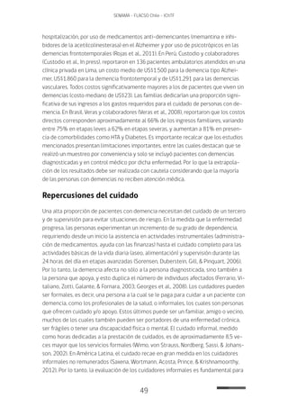 49
SENAMA - FLACSO Chile - IChTF
hospitalización, por uso de medicamentos anti-demenciantes (memantina e inhi-
bidores de la acetilcolinesterasa) en el Alzheimer y por uso de psicotrópicos en las
demencias frontotemporales (Rojas et al., 2011). En Perú, Custodio y colaboradores
(Custodio et al., In press), reportaron en 136 pacientes ambulatorios atendidos en una
clínica privada en Lima, un costo medio de US$1.500 para la demencia tipo Alzhei-
mer, US$1.860 para la demencia frontotemporal y de US$1.291 para las demencias
vasculares. Todos costos significativamente mayores a los de pacientes que viven sin
demencias (costo mediano de US$23). Las familias dedicarían una proporción signi-
ficativa de sus ingresos a los gastos requeridos para el cuidado de personas con de-
mencia. En Brasil, Veras y colaboradores (Veras et al., 2008), reportaron que los costos
directos corresponden aproximadamente al 66% de los ingresos familiares, variando
entre 75% en etapas leves a 62% en etapas severas, y aumentan a 81% en presen-
cia de comorbilidades como HTA y Diabetes. Es importante recalcar que los estudios
mencionados presentan limitaciones importantes, entre las cuales destacan que se
realizó un muestreo por conveniencia y solo se incluyó pacientes con demencias
diagnosticadas y en control médico por dicha enfermedad. Por lo que la extrapola-
ción de los resultados debe ser realizada con cautela considerando que la mayoría
de las personas con demencias no reciben atención médica.
Repercusiones del cuidado
Una alta proporción de pacientes con demencia necesitan del cuidado de un tercero
y de supervisión para evitar situaciones de riesgo. En la medida que la enfermedad
progresa, las personas experimentan un incremento de su grado de dependencia,
requiriendo desde un inicio la asistencia en actividades instrumentales (administra-
ción de medicamentos, ayuda con las finanzas) hasta el cuidado completo para las
actividades básicas de la vida diaria (aseo, alimentación) y supervisión durante las
24 horas del día en etapas avanzadas (Sorensen, Duberstein, Gill, & Pinquart, 2006).
Por lo tanto, la demencia afecta no sólo a la persona diagnosticada, sino también a
la persona que apoya, y esto duplica el número de individuos afectados (Ferrario, Vi-
taliano, Zotti, Galante, & Fornara, 2003; Georges et al., 2008). Los cuidadores pueden
ser formales, es decir, una persona a la cual se le paga para cuidar a un paciente con
demencia, como los profesionales de la salud, o informales, los cuales son personas
que ofrecen cuidado y/o apoyo. Estos últimos puede ser un familiar, amigo o vecino,
muchos de los cuales también pueden ser portadores de una enfermedad crónica,
ser frágiles o tener una discapacidad física o mental. El cuidado informal, medido
como horas dedicadas a la prestación de cuidados, es de aproximadamente 8,5 ve-
ces mayor que los servicios formales (Wimo, von Strauss, Nordberg, Sassi, & Johans-
son, 2002). En América Latina, el cuidado recae en gran medida en los cuidadores
informales no remunerados (Saxena, Wortmann, Acosta, Prince, & Krishnamoorthy,
2012). Por lo tanto, la evaluación de los cuidadores informales es fundamental para
 