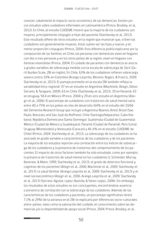 50
SENAMA - FLACSO Chile - IChTF
conocer cabalmente el impacto socio-económico de las demencias. Existen po-
cos estudios sobre cuidadores informales en Latinoamérica (Prince, Brodaty, et al.,
2012). En Chile, el estudio CUIDEME mostró que la mayoría de los cuidadores son
mujeres, principalmente cónyuges e hijas del paciente (Slachevsky et al., 2013).
Este resultado difiere de otros estudios en la región que muestran que, si bien las
cuidadores son generalmente mujeres, éstas suelen ser las hijas y nueras, y en
menor proporción conyugues (Prince, 2004). Esta diferencia podría explicarse por la
composición de las familias: en Chile, las personas con demencias viven en hogares
con dos o tres personas y en los otros países de la región, viven en hogares con
familias extendidas (Prince, 2004). El cuidado de pacientes con demencia se asocia
a grados variables de sobrecarga medida con la escala de sobrecarga de Zarit (Za-
rit Burden Scale, ZBI en inglés). En Chile, 63% de los cuidadores refieren sobrecarga
severa contra 10% en Colombia (Arango Lasprilla, Moreno, Rogers, & Francis, 2009;
Slachevsky et al., 2013). El puntaje promedio en la escala ZBI también refleja la
variabilidad intra-regional: 97 en un estudio en Argentina (Machnicki, Allegri, Dillon,
Serrano, & Taragano, 2009), 63 en Chile (Slachevsky et al., 2013), 39 en Panamá, 43
en Uruguay, 58.4 en México (Prince, 2004) y 29 en otro estudio en Argentina (Alle-
gri et al., 2006). El porcentaje de cuidadores con trastornos de salud mental varía
entre 40 a 75% en los países en vías de desarrollo (64% en el estudio del 10/66
del Dementia Research Group que incluyó a Argentina (Buenos Aires); Brasil (Sao
Paulo, Botucatu and Sao José do RioPreto), Chile (Santiago/Valparaíso), Cuba (Ha-
bana), República Dominicana (Santo Domingo), Guatemala (Ciudad de Guatemala),
México (Ciudad de México y Guadalajara), Panamá (Ciudad de Panamá), Perú (Lima),
Uruguay (Montevideo) y Venezuela (Caracas) y 40, 6% en el estudio CUIDEME de
Chile) (Prince, 2004; Slachevsky et al., 2013). La sobrecarga de los cuidadores se ha
asociado en grado variable a características de los cuidadores y de los pacientes.
La mayoría de los estudios reportan una correlación entre los índices de sobrecar-
ga de los cuidadores y la presencia de trastornos del comportamiento de los pa-
cientes. El impacto de otros factores también ha sido estudiado, como por ejemplo,
la presencia de trastornos de salud mental en los cuidadores (J. Schneider, Murray,
Banerjee, & Mann, 1999; Slachevsky et al., 2013), el grado de deterioro funcional y
cognitivo de los pacientes (Allegri et al., 2006; Machnicki et al., 2009; Slachevsky et
al., 2013), la salud familiar (Arango Lasprilla et al., 2009; Slachevsky et al., 2013) y el
nivel socioeconómico (Allegri et al., 2006; Arango Lasprilla et al., 2009; Slachevsky
et al., 2013) (Serrano-Aguilar, Lopez-Bastida, & Yanes-Lopez, 2006). Sin embargo,
los resultados de estos estudios no son concluyentes, encontrándose ausencia
o presencia de correlación con la sobrecarga de los cuidadores. Además de las
características de los cuidadores y pacientes, un porcentaje significativo (entre
7,1% al 29%) de la varianza en el ZBI se explicaría por diferencias socio-culturales
entre-países, tales como la valoración del cuidado, el conocimiento sobre las de-
mencias y/o la disponibilidad de apoyo social (Prince, 2004; Prince, Brodaty, et al.,
 