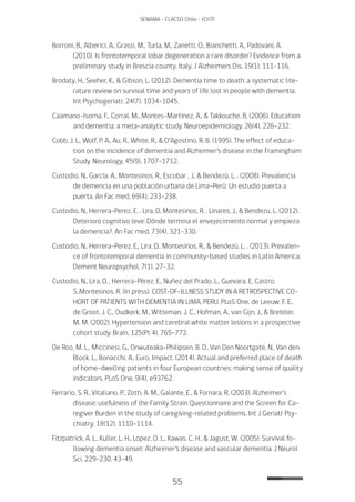 55
SENAMA - FLACSO Chile - IChTF
Borroni, B., Alberici, A., Grassi, M., Turla, M., Zanetti, O., Bianchetti, A., Padovani, A.
(2010). Is frontotemporal lobar degeneration a rare disorder? Evidence from a
preliminary study in Brescia county, Italy. J Alzheimers Dis, 19(1), 111-116.
Brodaty, H., Seeher, K., & Gibson, L. (2012). Dementia time to death: a systematic lite-
rature review on survival time and years of life lost in people with dementia.
Int Psychogeriatr, 24(7), 1034-1045.
Caamano-Isorna, F., Corral, M., Montes-Martinez, A., & Takkouche, B. (2006). Education
and dementia: a meta-analytic study. Neuroepidemiology, 26(4), 226-232.
Cobb, J. L., Wolf, P. A., Au, R., White, R., & D’Agostino, R. B. (1995). The effect of educa-
tion on the incidence of dementia and Alzheimer’s disease in the Framingham
Study. Neurology, 45(9), 1707-1712.
Custodio, N., García, A., Montesinos, R., Escobar , J., & Bendezú, L. . (2008). Prevalencia
de demencia en una población urbana de Lima-Perú: Un estudio puerta a
puerta. An Fac med, 69(4), 233-238.
Custodio, N., Herrera-Perez, E. , Lira, D, Montesinos, R. , Linares, J., & Bendezu, L. (2012).
Deterioro cognitivo leve: Dónde termina el envejecimiento normal y empieza
la demencia?. An Fac med, 73(4), 321-330.
Custodio, N., Herrera-Perez, E., Lira, D., Montesinos, R., & Bendezú, L. . (2013). Prevalen-
ce of frontotemporal dementia in community-based studies in Latin America.
Dement Neuropsychol, 7(1), 27-32.
Custodio, N., Lira, D. , Herrera-Pérez, E., Nuñez del Prado, L., Guevara, E, Castro,
S.,Montesinos, R. (In press). COST-OF-ILLNESS STUDY IN A RETROSPECTIVE CO-
HORT OF PATIENTS WITH DEMENTIA IN LIMA, PERU. PLoS One. de Leeuw, F. E.,
de Groot, J. C., Oudkerk, M., Witteman, J. C., Hofman, A., van Gijn, J., & Breteler,
M. M. (2002). Hypertension and cerebral white matter lesions in a prospective
cohort study. Brain, 125(Pt 4), 765-772.
De Roo, M. L., Miccinesi, G., Onwuteaka-Philipsen, B. D., Van Den Noortgate, N., Van den
Block, L., Bonacchi, A., Euro, Impact. (2014). Actual and preferred place of death
of home-dwelling patients in four European countries: making sense of quality
indicators. PLoS One, 9(4), e93762.
Ferrario, S. R., Vitaliano, P., Zotti, A. M., Galante, E., & Fornara, R. (2003). Alzheimer’s
disease: usefulness of the Family Strain Questionnaire and the Screen for Ca-
regiver Burden in the study of caregiving-related problems. Int J Geriatr Psy-
chiatry, 18(12), 1110-1114.
Fitzpatrick, A. L., Kuller, L. H., Lopez, O. L., Kawas, C. H., & Jagust, W. (2005). Survival fo-
llowing dementia onset: Alzheimer’s disease and vascular dementia. J Neurol
Sci, 229-230, 43-49.
 