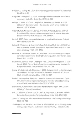 56
SENAMA - FLACSO Chile - IChTF
Fratiglioni, L., & Wang, H. X. (2007). Brain reserve hypothesis in dementia. J Alzheimers
Dis, 12(1), 11-22.
Ganguli, M., & Rodriguez, E. G. (1999). Reporting of dementia on death certificates: a
community study. J Am Geriatr Soc, 47(7), 842-849.
Georges, J., Jansen, S., Jackson, J., Meyrieux, A., Sadowska, A., & Selmes, M. (2008).
Alzheimer’s disease in real life--the dementia carer’s survey. Int J Geriatr
Psychiatry, 23(5), 546-551.
Gilberti, N., Turla, M., Alberici, A., Bertasi, V., Civelli, P., Archetti, S., Borroni, B. (2012).
Prevalence of frontotemporal lobar degeneration in an isolated population:
the Vallecamonica study. Neurol Sci, 33(4), 899-904.
Harris, D. (2007). Forget me not: palliative care for people with dementia. Postgrad
Med J, 83(980), 362-366.
Helzner, E. P., Scarmeas, N., Cosentino, S., Tang, M. X., Schupf, N., & Stern, Y. (2008). Sur-
vival in Alzheimer disease: a multiethnic, population-based study of incident
cases. Neurology, 71(19), 1489-1495.
Herrera, E., Jr., Caramelli, P., Silveira, A. S., & Nitrini, R. (2002). Epidemiologic survey of
dementia in a community-dwelling Brazilian population. Alzheimer Dis Assoc
Disord, 16(2), 103-108.
Houttekier, D., Cohen, J., Bilsen, J., Addington-Hall, J., Onwuteaka-Philipsen, B. D., & De-
liens, L. (2010). Place of death of older persons with dementia. A study in five
European countries. J Am Geriatr Soc, 58(4), 751-756.
Hsiung, G. Y., Sadovnick, A. D., & Feldman, H. (2004). Apolipoprotein E epsilon4 genotype
as a risk factor for cognitive decline and dementia: data from the Canadian
Study of Health and Aging. CMAJ, 171(8), 863-867.
Ientile, L., De Pasquale, R., Monacelli, F., Odetti, P., Traverso, N., Cammarata, S., Dijk, B.
(2013). Survival rate in patients affected by dementia followed by memory
clinics (UVA) in Italy. J Alzheimers Dis, 36(2), 303-309.
International, Alzheimer’s Disease. (2009). World Alzheimer Report 2009. London:
Alzheimer’s Disease International.
Ivan, C. S., Seshadri, S., Beiser, A., Au, R., Kase, C. S., Kelly-Hayes, M., & Wolf, P. A. (2004).
Dementia after stroke: the Framingham Study. Stroke, 35(6), 1264-1268.
Jorm, A. F., & Jolley, D. (1998). The incidence of dementia: a meta-analysis. Neurology,
51(3), 728-733.
Jotheeswaran, A. T., Williams, J. D., & Prince, M. J. (2010). Predictors of mortality among
elderly people living in a south Indian urban community; a 10/66 Dementia
 
