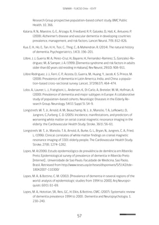 57
SENAMA - FLACSO Chile - IChTF
Research Group prospective population-based cohort study. BMC Public
Health, 10, 366.
Kalaria, R. N., Maestre, G. E., Arizaga, R., Friedland, R. P., Galasko, D., Hall, K., Antuono, P.
(2008). Alzheimer’s disease and vascular dementia in developing countries:
prevalence, management, and risk factors. Lancet Neurol, 7(9), 812-826.
Kua, E. H., Ho, E., Tan, H. H., Tsoi, C., Thng, C., & Mahendran, R. (2014). The natural history
of dementia. Psychogeriatrics, 14(3), 196-201.
Llibre, J. J., Guerra, M. A., Perez-Cruz, H., Bayarre, H., Fernandez-Ramirez, S., Gonzalez-Ro-
driguez, M., & Samper, J. A. (1999). [Dementia syndrome and risk factors in adults
older than 60 years old residing in Habana]. Rev Neurol, 29(10), 908-911.
Llibre Rodriguez, J. J., Ferri, C. P., Acosta, D., Guerra, M., Huang, Y., Jacob, K. S. Prince, M.
(2008). Prevalence of dementia in Latin America, India, and China: a popula-
tion-based cross-sectional survey. Lancet, 372(9637), 464-474.
Lobo, A., Launer, L. J., Fratiglioni, L., Andersen, K., Di Carlo, A., Breteler, M. M., Hofman, A.
(2000). Prevalence of dementia and major subtypes in Europe: A collaborative
study of population-based cohorts. Neurologic Diseases in the Elderly Re-
search Group. Neurology, 54(11 Suppl 5), S4-9.
Longstreth, W. T., Jr., Arnold, A. M., Beauchamp, N. J., Jr., Manolio, T. A., Lefkowitz, D.,
Jungreis, C.,Furberg, C. D. (2005). Incidence, manifestations, and predictors of
worsening white matter on serial cranial magnetic resonance imaging in the
elderly: the Cardiovascular Health Study. Stroke, 36(1), 56-61.
Longstreth, W. T., Jr., Manolio, T. A., Arnold, A., Burke, G. L., Bryan, N., Jungreis, C. A., Fried,
L. (1996). Clinical correlates of white matter findings on cranial magnetic
resonance imaging of 3301 elderly people. The Cardiovascular Health Study.
Stroke, 27(8), 1274-1282.
Lopes, M. A.(2006). Estudo epidemiológico de prevalência de demência em Ribeirão
Preto; Epidemiological survey of prevalence of dementia in Ribeirão Preto
[Internet]. . Universidade de Sao Paulo. Faculdade de Medicina, Sao Paolo,
Brasil. Retrieved from http://www.teses.usp.br/teses/disponiveis/5/5142/tde-
18042007-110300/
Lopes, M. A., & Bottino, C. M. (2002). [Prevalence of dementia in several regions of the
world: analysis of epidemiologic studies from 1994 to 2000]. Arq Neuropsi-
quiatr, 60(1), 61-69.
Lopes, M. A., Hototian, SR., Reis, GC., H, Elkis, & Bottino, CMC. (2007). Systematic review
of dementia prevalence 1994 to 2000 . Dementia and Neuropsychologia, 1,
230–240.
 