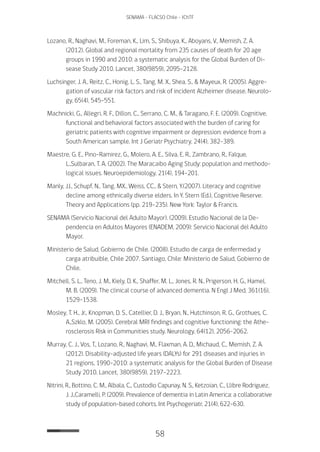 58
SENAMA - FLACSO Chile - IChTF
Lozano, R., Naghavi, M., Foreman, K., Lim, S., Shibuya, K., Aboyans, V., Memish, Z. A.
(2012). Global and regional mortality from 235 causes of death for 20 age
groups in 1990 and 2010: a systematic analysis for the Global Burden of Di-
sease Study 2010. Lancet, 380(9859), 2095-2128.
Luchsinger, J. A., Reitz, C., Honig, L. S., Tang, M. X., Shea, S., & Mayeux, R. (2005). Aggre-
gation of vascular risk factors and risk of incident Alzheimer disease. Neurolo-
gy, 65(4), 545-551.
Machnicki, G., Allegri, R. F., Dillon, C., Serrano, C. M., & Taragano, F. E. (2009). Cognitive,
functional and behavioral factors associated with the burden of caring for
geriatric patients with cognitive impairment or depression: evidence from a
South American sample. Int J Geriatr Psychiatry, 24(4), 382-389.
Maestre, G. E., Pino-Ramirez, G., Molero, A. E., Silva, E. R., Zambrano, R., Falque,
L.,Sulbaran, T. A. (2002). The Maracaibo Aging Study: population and methodo-
logical issues. Neuroepidemiology, 21(4), 194-201.
Manly, JJ., Schupf, N., Tang, MX., Weiss, CC., & Stern, Y.(2007). Literacy and cognitive
decline among ethnically diverse elders. In Y. Stern (Ed.), Cognitive Reserve:
Theory and Applications (pp. 219–235). New York: Taylor & Francis.
SENAMA (Servicio Nacional del Adulto Mayor). (2009). Estudio Nacional de la De-
pendencia en Adultos Mayores (ENADEM, 2009): Servicio Nacional del Adulto
Mayor.
Ministerio de Salud, Gobierno de Chile. (2008). Estudio de carga de enfermedad y
carga atribuible, Chile 2007. Santiago, Chile: Ministerio de Salud, Gobierno de
Chile.
Mitchell, S. L., Teno, J. M., Kiely, D. K., Shaffer, M. L., Jones, R. N., Prigerson, H. G., Hamel,
M. B. (2009). The clinical course of advanced dementia. N Engl J Med, 361(16),
1529-1538.
Mosley, T. H., Jr., Knopman, D. S., Catellier, D. J., Bryan, N., Hutchinson, R. G., Grothues, C.
A.,Szklo, M. (2005). Cerebral MRI findings and cognitive functioning: the Athe-
rosclerosis Risk in Communities study. Neurology, 64(12), 2056-2062.
Murray, C. J., Vos, T., Lozano, R., Naghavi, M., Flaxman, A. D., Michaud, C., Memish, Z. A.
(2012). Disability-adjusted life years (DALYs) for 291 diseases and injuries in
21 regions, 1990-2010: a systematic analysis for the Global Burden of Disease
Study 2010. Lancet, 380(9859), 2197-2223.
Nitrini, R., Bottino, C. M., Albala, C., Custodio Capunay, N. S., Ketzoian, C., Llibre Rodriguez,
J. J.,Caramelli, P. (2009). Prevalence of dementia in Latin America: a collaborative
study of population-based cohorts. Int Psychogeriatr, 21(4), 622-630.
 