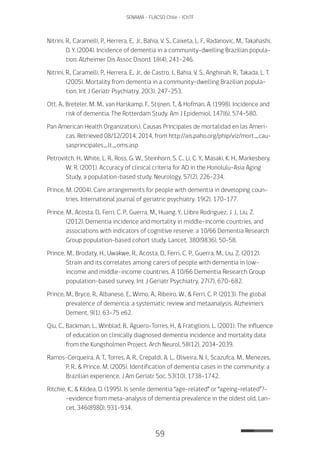 59
SENAMA - FLACSO Chile - IChTF
Nitrini, R., Caramelli, P., Herrera, E., Jr., Bahia, V. S., Caixeta, L. F., Radanovic, M., Takahashi,
D. Y. (2004). Incidence of dementia in a community-dwelling Brazilian popula-
tion. Alzheimer Dis Assoc Disord, 18(4), 241-246.
Nitrini, R., Caramelli, P., Herrera, E., Jr., de Castro, I., Bahia, V. S., Anghinah, R., Takada, L. T.
(2005). Mortality from dementia in a community-dwelling Brazilian popula-
tion. Int J Geriatr Psychiatry, 20(3), 247-253.
Ott, A., Breteler, M. M., van Harskamp, F., Stijnen, T., & Hofman, A. (1998). Incidence and
risk of dementia. The Rotterdam Study. Am J Epidemiol, 147(6), 574-580.
Pan American Health Organization.). Causas Principales de mortalidad en las Ameri-
cas. Retrieved 08/12/2014, 2014, from http://ais.paho.org/phip/viz/mort_cau-
sasprincipales_lt_oms.asp
Petrovitch, H., White, L. R., Ross, G. W., Steinhorn, S. C., Li, C. Y., Masaki, K. H., Markesbery,
W. R. (2001). Accuracy of clinical criteria for AD in the Honolulu-Asia Aging
Study, a population-based study. Neurology, 57(2), 226-234.
Prince, M. (2004). Care arrangements for people with dementia in developing coun-
tries. International journal of geriatric psychiatry, 19(2), 170-177.
Prince, M., Acosta, D., Ferri, C. P., Guerra, M., Huang, Y., Llibre Rodriguez, J. J., Liu, Z.
(2012). Dementia incidence and mortality in middle-income countries, and
associations with indicators of cognitive reserve: a 10/66 Dementia Research
Group population-based cohort study. Lancet, 380(9836), 50-58.
Prince, M., Brodaty, H., Uwakwe, R., Acosta, D., Ferri, C. P., Guerra, M., Liu, Z. (2012).
Strain and its correlates among carers of people with dementia in low-
income and middle-income countries. A 10/66 Dementia Research Group
population-based survey. Int J Geriatr Psychiatry, 27(7), 670-682.
Prince, M., Bryce, R., Albanese, E., Wimo, A., Ribeiro, W., & Ferri, C. P. (2013). The global
prevalence of dementia: a systematic review and metaanalysis. Alzheimers
Dement, 9(1), 63-75 e62.
Qiu, C., Backman, L., Winblad, B., Aguero-Torres, H., & Fratiglioni, L. (2001). The influence
of education on clinically diagnosed dementia incidence and mortality data
from the Kungsholmen Project. Arch Neurol, 58(12), 2034-2039.
Ramos-Cerqueira, A. T., Torres, A. R., Crepaldi, A. L., Oliveira, N. I., Scazufca, M., Menezes,
P. R., & Prince, M. (2005). Identification of dementia cases in the community: a
Brazilian experience. J Am Geriatr Soc, 53(10), 1738-1742.
Ritchie, K., & Kildea, D. (1995). Is senile dementia “age-related” or “ageing-related”?-
-evidence from meta-analysis of dementia prevalence in the oldest old. Lan-
cet, 346(8980), 931-934.
 