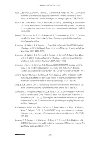 60
SENAMA - FLACSO Chile - IChTF
Rojas, G., Bartoloni, L., Dillon, C., Serrano, C. M., Iturry, M., & Allegri, R. F. (2011). Clinical and
economic characteristics associated with direct costs of Alzheimer’s, fronto-
temporal and vascular dementia in Argentina. Int Psychogeriatr, 23(4), 554-561.
Rosso, S. M., Donker Kaat, L., Baks, T., Joosse, M., de Koning, I., Pijnenburg, Y., van Swieten,
J. C. (2003). Frontotemporal dementia in The Netherlands: patient characteris-
tics and prevalence estimates from a population-based study. Brain, 126(Pt 9),
2016-2022.
Saxena, S., Wortmann, M., Acosta, D., Prince, M., & Krishnamoorthy, E.S. (2012). Demen-
tia. A Public Health Priority. WHO Library Cataloguing-in-Publication Data.
http://www.who.int/en/
Schneider, J. A., Wilson, R. S., Bienias, J. L., Evans, D. A., & Bennett, D. A. (2004). Cerebral
infarctions and the likelihood of dementia from Alzheimer disease pathology.
Neurology, 62(7), 1148-1155.
Schneider, J. A., Wilson, R. S., Cochran, E. J., Bienias, J. L., Arnold, S. E., Evans, D. A., & Ben-
nett, D. A. (2003). Relation of cerebral infarctions to dementia and cognitive
function in older persons. Neurology, 60(7), 1082-1088.
Schneider, J., Murray, J., Banerjee, S., & Mann, A. (1999). EUROCARE: a cross-national
study of co-resident spouse carers for people with Alzheimer’s disease: I-
-Factors associated with carer burden. Int J Geriatr Psychiatry, 14(8), 651-661.
Serrano-Aguilar, P. G., Lopez-Bastida, J., & Yanes-Lopez, V. (2006). Impact on health-
related quality of life and perceived burden of informal caregivers of indivi-
duals with Alzheimer’s disease. Neuroepidemiology, 27(3), 136-142.
Sharp, E. S., & Gatz, M. (2011). Relationship between education and dementia: an up-
dated systematic review. Alzheimer Dis Assoc Disord, 25(4), 289-304.
Slachevsky, A., Arriagada, P., Maturana, J., & Rojas, R. (2012). Enfermedad de Alzheimer
y otras Demencias en Chile: Propuesta de un Plan Nacional de Alzheimer y
otras demencias (1 ed., pp. 29): Corporación Profesional de Alzheimer y Otras
Demencias (Coprad); Sociedad de Neurología, Neuropsicología y Neurocirugía
de Chile (Sonepsyn).
Slachevsky, A., Budinich, M., Miranda-Castillo, C., Nunez-Huasaf, J., Silva, J. R., Munoz-
Neira, C., Delgado, C. (2013). The CUIDEME Study: determinants of burden in
chilean primary caregivers of patients with dementia. J Alzheimers Dis, 35(2),
297-306.
Snowdon, D. A., Greiner, L. H., Mortimer, J. A., Riley, K. P., Greiner, P. A., & Markesbery, W.
R. (1997). Brain infarction and the clinical expression of Alzheimer disease. The
Nun Study. JAMA, 277(10), 813-817.
 