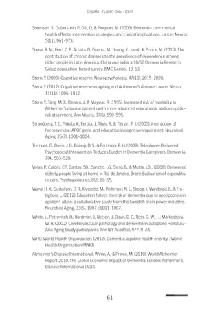 61
SENAMA - FLACSO Chile - IChTF
Sorensen, S., Duberstein, P., Gill, D., & Pinquart, M. (2006). Dementia care: mental
health effects, intervention strategies, and clinical implications. Lancet Neurol,
5(11), 961-973.
Sousa, R. M., Ferri, C. P., Acosta, D., Guerra, M., Huang, Y., Jacob, K.,Prince, M. (2010). The
contribution of chronic diseases to the prevalence of dependence among
older people in Latin America, China and India: a 10/66 Dementia Research
Group population-based survey. BMC Geriatr, 10, 53.
Stern, Y. (2009). Cognitive reserve. Neuropsychologia, 47(10), 2015-2028.
Stern, Y. (2012). Cognitive reserve in ageing and Alzheimer’s disease. Lancet Neurol,
11(11), 1006-1012.
Stern, Y., Tang, M. X., Denaro, J., & Mayeux, R. (1995). Increased risk of mortality in
Alzheimer’s disease patients with more advanced educational and occupatio-
nal attainment. Ann Neurol, 37(5), 590-595.
Strandberg, T. E., Pitkala, K., Eerola, J., Tilvis, R., & Tienari, P. J. (2005). Interaction of
herpesviridae, APOE gene, and education in cognitive impairment. Neurobiol
Aging, 26(7), 1001-1004.
Tremont, G., Davis, J. D., Bishop, D. S., & Fortinsky, R. H. (2008). Telephone-Delivered
Psychosocial Intervention Reduces Burden in Dementia Caregivers. Dementia,
7(4), 503-520.
Veras, P., Caldas, CP., Dantas, SB. , Sancho, LG., Sicsú, B., & Motta, LB. . (2008). Demented
elderly people living at home in Rio de Janeiro, Brazil: Evaluation of expenditu-
re care. Psychogeriatrics, 8(2), 88-95.
Wang, H. X., Gustafson, D. R., Kivipelto, M., Pedersen, N. L., Skoog, I., Windblad, B., & Fra-
tiglioni, L. (2012). Education halves the risk of dementia due to apolipoprotein
epsilon4 allele: a collaborative study from the Swedish brain power initiative.
Neurobiol Aging, 33(5), 1007 e1001-1007.
White, L., Petrovitch, H., Hardman, J., Nelson, J., Davis, D. G., Ross, G. W., . . . Markesbery,
W. R. (2002). Cerebrovascular pathology and dementia in autopsied Honolulu-
Asia Aging Study participants. Ann N Y Acad Sci, 977, 9-23.
WHO, World Health Organization. (2012). Dementia: a public health priority. : World
Health Organization (WHO)
Alzheimer’s Disease International. Wimo, A., & Prince, M. (2010). World Alzheimer
Report 2010. The Global Economic Impact of Dementia. London: Alzheimer’s
Disease International (ADI ).
 