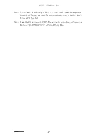 62
SENAMA - FLACSO Chile - IChTF
Wimo, A., von Strauss, E., Nordberg, G., Sassi, F., & Johansson, L. (2002). Time spent on
informal and formal care giving for persons with dementia in Sweden. Health
Policy, 61(3), 255-268.
Wimo, A., Winblad, B., & Jonsson, L. (2010). The worldwide societal costs of dementia:
Estimates for 2009. Alzheimers Dement, 6(2), 98-103.
 