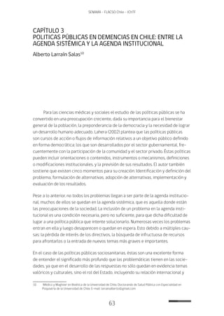 63
SENAMA - FLACSO Chile - IChTF
CAPÍTULO 3
POLITICAS PÚBLICAS EN DEMENCIAS EN CHILE: ENTRE LA
AGENDA SISTÉMICA Y LA AGENDA INSTITUCIONAL
Alberto Larraín Salas10
Para las ciencias médicas y sociales el estudio de las políticas públicas se ha
convertido en una preocupación creciente, dada su importancia para el bienestar
general de la población, la preponderancia de la democracia y la necesidad de lograr
un desarrollo humano adecuado. Lahera (2002) plantea que las políticas públicas
son cursos de acción o flujos de información relativos a un objetivo público definido
en forma democrática; los que son desarrollados por el sector gubernamental, fre-
cuentemente con la participación de la comunidad y el sector privado. Éstas políticas
pueden incluir orientaciones o contenidos, instrumentos o mecanismos, definiciones
o modificaciones institucionales, y la previsión de sus resultados. El autor también
sostiene que existen cinco momentos para su creación: Identificación y definición del
problema, formulación de alternativas, adopción de alternativas, implementación y
evaluación de los resultados.
Pese a lo anterior, no todos los problemas llegan a ser parte de la agenda institucio-
nal, muchos de ellos se quedan en la agenda sistémica, que es aquella donde están
las preocupaciones de la sociedad. La inclusión de un problema en la agenda insti-
tucional es una condición necesaria, pero no suficiente, para que dicha dificultad de
lugar a una política pública que intente solucionarlo. Numerosas veces los problemas
entran en ella y luego desaparecen o quedan en espera. Esto debido a múltiples cau-
sas: la pérdida de interés de los directivos, la búsqueda de infructuosa de recursos
para afrontarlos o la entrada de nuevos temas más graves e importantes.
En el caso de las políticas públicas sociosanitarias, éstas son una excelente forma
de entender el significado más profundo que las problemáticas tienen en las socie-
dades, ya que en el desarrollo de las respuestas no sólo quedan en evidencia temas
valóricos y culturales, sino el rol del Estado, incluyendo su relación internacional y
10	 Médico y Magíster en Bioética de la Universidad de Chile. Doctorando de Salud Pública con Especialidad en
Psiquiatría de la Universidad de Chile. E-mail: larrainalberto@gmail.com
 