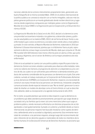 64
SENAMA - FLACSO Chile - IChTF
nacional, además de los actores intervinientes propiamente tales, generando una
buena fotografía de la misma sociedad (Walt, 1994). En el análisis internacional de
la política pública se constata la relación con un hecho innegable, cada vez más los
países generan políticas en un mundo globalizado donde reciben directrices y suge-
rencias desde organismos compuestos por múltiples países como la Organización
Mundial de la Salud (OMS) o la Organización para la Cooperación y el Desarrollo Eco-
nómico (OCDE).
La Organización Mundial de la Salud, en el año 2012, declaró a la demencia como
una prioridad sociosanitaria instando a los gobiernos a desarrollar planes y políti-
cas de salud pública en la materia (OMS, 2012), de tal forma de hacer frente a una
enfermedad cuyos costos económicos y sociales están siendo altos a nivel público
y privado. En este sentido, el Reporte Mundial de Alzheimer, elaborado el 2010 por
Alzheimer’s Disease International, plantea que si el Alzheimer fuera un país, repre-
sentaría la décimo octava mayor economía del Mundo, dado que consume el 1% del
PIB mundial (US$ 604 billones). Este mismo informe pone en alerta a Chile, que junto
a Uruguay y Argentina, son el sector de América con la mayor prevalencia de esta
enfermedad.
Chile en la actualidad no cuenta con una política pública específica para tratar las
demencias. Existen acciones aisladas o pensadas para diversas enfermedades, tales
como los talleres de memoria, el programa de atención a la dependencia y los cen-
tros de día, las cuales no son suficientes para enfrentar la demanda existente, pro-
ducto del aumento considerable de las personas con demencia en el país. Este ante-
cedente, sumado al trabajo realizado por la Corporación de Profesionales Alzheimer
y otras demencias (COPRAD) y la Corporación Alzheimer, respecto a la necesidad de
construir una nueva mirada hacia las personas con demencias, instalando campañas
comunicacionales donde especial relevancia tuvo “No te olvido”, generaron la nece-
sidad de diseñar un modelo de abordaje como el Centro Kintún, el cual se describe
más adelante, dado su incorporación a la agenda institucional el año 2014.
Por lo tanto, se puede plantear que existe la idea respecto a que la demencia es
un problema que debe atenderse prioritariamente, percepción que surge desde la
sociedad civil y las familias que la viven, tal como menciona Lahera que surge un
problema público, siendo necesario enfrentarla con distintas propuestas de acción
aprobadas a nivel gubernamental. Sumado a lo anterior, y también desde un marco
internacional, las personas mayores han buscado instalarse como sujetos de dere-
chos, defendiendo ante la sociedad su dignidad y autonomía. Esta inminente nece-
sidad de considerar a las personas mayores, emerge luego del reconocimiento del
valor inherente de los derechos iguales e inalienables de todos los miembros de la
familia humana. En la Declaración Universal de Derechos Humanos se proclama que
 
