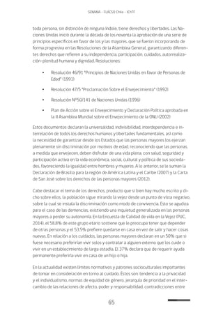 65
SENAMA - FLACSO Chile - IChTF
toda persona, sin distinción de ninguna índole, tiene derechos y libertades. Las Na-
ciones Unidas inició durante la década de los noventa la aprobación de una serie de
principios específicos en favor de los y las mayores, que se fueron incorporando de
forma progresiva en las Resoluciones de la Asamblea General, garantizando diferen-
tes derechos que refieren a su independencia, participación, cuidados, autorrealiza-
ción-plenitud humana y dignidad. Resoluciones:
•	 Resolución 46/91 “Principios de Naciones Unidas en favor de Personas de
Edad” (1991)
•	 Resolución 47/5 “Proclamación Sobre el Envejecimiento” (1992)
•	 Resolución N°50/141 de Naciones Unidas (1996)
•	 Plan de Acción sobre el Envejecimiento y Declaración Política aprobada en
la II Asamblea Mundial sobre el Envejecimiento de la ONU (2002)
Estos documentos declaran la universalidad, indivisibilidad, interdependencia e in-
terrelación de todos los derechos humanos y libertades fundamentales, así como
la necesidad de garantizar desde los Estados que las personas mayores los ejerzan
plenamente sin discriminación por motivos de edad, reconociendo que las personas,
a medida que envejecen, deben disfrutar de una vida plena, con salud, seguridad y
participación activa en la vida económica, social, cultural y política de sus socieda-
des, favoreciendo la igualdad entre hombres y mujeres. A lo anterior, se le suman la
Declaración de Brasilia para la región de América Latina y el Caribe (2007) y la Carta
de San José sobre los derechos de las personas mayores (2012).	
Cabe destacar el tema de los derechos, producto que si bien hay mucho escrito y di-
cho sobre ellos, la población sigue mirando la vejez desde un punto de vista negativo,
sobre la cual se instala la discriminación como modo de convivencia. Esto se agudiza
para el caso de las demencias, existiendo una inquietud generalizada en las personas
mayores a perder su autonomía. En la Encuesta de Calidad de vida en la Vejez (PUC,
2014), el 58,8% de este grupo etario sostiene que le preocupa tener que depender
de otras personas y el 53,5% prefiere quedarse en casa en vez de salir y hacer cosas
nuevas. En relación a los cuidados, las personas mayores declaran en un 50% que si
fuese necesario preferirían vivir solos y contratar a alguien externo que los cuide o
vivir en un establecimiento de larga estadía. El 37% declara que de requerir ayuda
permanente preferiría vivir en casa de un hijo o hija.
En la actualidad existen límites normativos y patrones socioculturales importantes
de tomar en consideración en torno al cuidado. Éstos son: tendencia a la privacidad
y el individualismo, normas de equidad de género, jerarquía de prioridad en el inter-
cambio de las relaciones de afecto, poder y responsabilidad, contradicciones entre
 