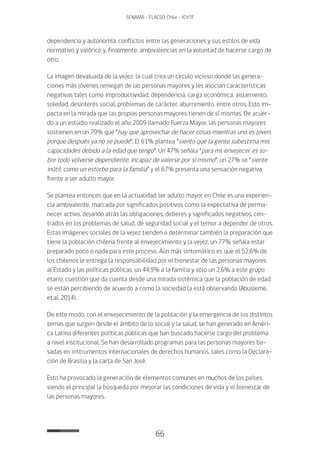 66
SENAMA - FLACSO Chile - IChTF
dependencia y autonomía, conflictos entre las generaciones y sus estilos de vida
normativo y valórico y, finalmente, ambivalencias en la voluntad de hacerse cargo de
otro.
La imagen devaluada de la vejez, la cual crea un círculo vicioso donde las genera-
ciones más jóvenes reniegan de las personas mayores y les asocian características
negativas tales como improductividad, dependencia, carga económica, aislamiento,
soledad, desinterés social, problemas de carácter, aburrimiento, entre otros. Esto im-
pacta en la mirada que las propias personas mayores tienen de sí mismas. De acuer-
do a un estudio realizado el año 2009 llamado Fuerza Mayor, las personas mayores
sostienen en un 79% que “hay que aprovechar de hacer cosas mientras uno es joven,
porque después ya no se puede”. El 61% plantea “siento que la gente subestima mis
capacidades debido a la edad que tengo”. Un 47% señala “para mí, envejecer es so-
bre todo volverse dependiente, incapaz de valerse por sí mismo”, un 27% se “siente
inútil, como un estorbo para la familia” y el 67% presenta una sensación negativa
frente a ser adulto mayor.
Se plantea entonces que en la actualidad ser adulto mayor en Chile es una experien-
cia ambivalente, marcada por significados positivos como la expectativa de perma-
necer activo, dejando atrás las obligaciones, deberes y significados negativos, cen-
trados en los problemas de salud, de seguridad social y el temor a depender de otros.
Estas imágenes sociales de la vejez tienden a determinar también la preparación que
tiene la población chilena frente al envejecimiento y la vejez, un 77% señala estar
preparado poco o nada para este proceso. Aún más sintomático es que el 52,6% de
los chilenos le entrega la responsabilidad por el bienestar de las personas mayores
al Estado y las políticas públicas, un 44,9% a la familia y sólo un 2,6% a este grupo
etario, cuestión que da cuenta desde una mirada sistémica que la población de edad
se están percibiendo de acuerdo a como la sociedad la está observando (Abusleme,
et.al, 2014).
De este modo, con el envejecimiento de la población y la emergencia de los distintos
temas que surgen desde el ámbito de lo social y la salud, se han generado en Améri-
ca Latina diferentes políticas públicas que han buscado hacerse cargo del problema
a nivel institucional. Se han desarrollado programas para las personas mayores ba-
sadas en instrumentos internacionales de derechos humanos, tales como la Declara-
ción de Brasilia y la carta de San José.
Esto ha provocado la generación de elementos comunes en muchos de los países,
siendo el principal la búsqueda por mejorar las condiciones de vida y el bienestar de
las personas mayores.
 