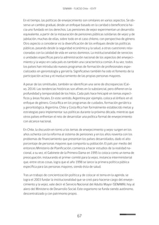 67
SENAMA - FLACSO Chile - IChTF
En el tiempo, las políticas de envejecimiento son similares en varios aspectos. Se ob-
serva un cambio gradual, desde un enfoque basado en la caridad o beneficencia ha-
cia uno fundado en los derechos. Las pensiones de vejez experimentan un desarrollo
equivalente, a partir de la instauración de pensiones públicas solidarias de vejez y de
jubilación, muchas de ellas, sobre todo en el caso chileno, con perspectiva de género.
Otro aspecto a considerar es la diversificación de los enfoques desde las políticas
públicas, pasando desde la seguridad económica y la salud, a otras cuestiones rela-
cionadas con la calidad de vida en varios dominios. La institucionalidad de servicios
o unidades específicas para la administración nacional de los aspectos del envejeci-
miento y la vejez en cada país es también una característica común. A su vez, todos
los países han introducido nuevos programas de formación de profesionales espe-
cializados en gerontología y geriatría. Significativo también ha sido el fomento de la
participación activa y el involucramiento de las propias personas mayores.
A pesar de las similitudes, también se identifican una serie de discrepancias (Cal-
vo, 2014). Las tendencias históricas son afines en lo substancial, pero difieren en la
profundidad y temporalidad de los hitos. Cada país hace hincapié en temas especí-
ficos y áreas focales. En este sentido, Argentina por ejemplo, coloca el énfasis en el
enfoque de género, Costa Rica en los programas de cuidados, formación geriátrica
y gerontológica. Argentina, Chile y Costa Rica han formalmente establecido metas y
estrategias para implementar sus políticas durante la próxima década, mientras que
otros países enfrentan el reto de desarrollar una política formal de envejecimiento
con alcance nacional.
En Chile, la discusión en torno a los temas de envejecimiento y vejez surgen en los
años ochenta con la reforma al sistema de pensiones y en los años noventa con los
problemas de financiamiento que presentan los países desarrollados, dado el alto
porcentaje de personas mayores que componía su población. El país por medio del
entonces Ministerio de Planificación, comienza a hacer estudios de la realidad na-
cional, a su vez, el Gabinete de la Primera Dama en 1995 lo coloca como un tema de
preocupación, instaurando el primer comité para la vejez, instancia interministerial
que, entre otras cosas, logra que el año 1998 se lance la primera política pública
específica para las personas mayores, siendo ésta de salud.
Tras un trabajo de concientización política y de colocar el tema en la agenda, se
logra el 2003 fundar la institucionalidad que se creó para hacerse cargo del enveje-
cimiento y la vejez, vale decir el Servicio Nacional del Adulto Mayor (SENAMA), hoy al
alero del Ministerio de Desarrollo Social. Este organismo se funda siendo autónomo,
descentralizado y con patrimonio propio.
 