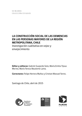 S e N A M A
C o l e cc i ó n Es t u d i o s
LA CONSTRUCCIÓN SOCIAL DE LAS DEMENCIAS
EN LAS PERSONAS MAYORES DE LA REGIÓN
METROPOLITANA, CHILE
Investigación cualitativa en vejez y
envejecimiento
Editor y editoras: Gabriel Guajardo Soto, María Emilia Tijoux
Merino, María Teresa Abusleme Lama.
Correctores: Felipe Herrera Muñoz y Cristian Massad Torres.
Santiago de Chile, abril de 2015
 