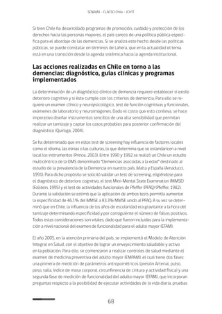 68
SENAMA - FLACSO Chile - IChTF
Si bien Chile ha desarrollado programas de promoción, cuidado y protección de los
derechos hacia las personas mayores, el país carece de una política pública especí-
fica para el abordaje de las demencias. Si se analiza este hecho desde las políticas
públicas, se puede constatar en términos de Lahera, que en la actualidad el tema
está en una transición desde la agenda sistémica hacia la agenda institucional.
Las acciones realizadas en Chile en torno a las
demencias: diagnóstico, guías clínicas y programas
implementados
La determinación de un diagnóstico clínico de demencia requiere establecer si existe
deterioro cognitivo y si éste cumple con los criterios de demencia. Para ello se re-
quiere un examen clínico y neuropsicológico, test de función cognitivas y funcionales,
exámenes de laboratorio y neuroimágenes. Dado el costo que esto conlleva, se hace
imperativo diseñar instrumentos sencillos de una alta sensibilidad que permitan
realizar un tamizaje y captar los casos probables para posterior confirmación del
diagnóstico (Quiroga, 2004).
Se ha determinado que en estos test de screening hay influencia de factores locales
como el idioma, las etnias o las culturas, lo que determina que se estandaricen a nivel
local los instrumentos (Prince, 2003). Entre 1990 y 1992 se realizó un Chile un estudio
multicéntrico de la OMS denominado “Demencias asociadas a la edad” destinado al
estudio de la prevalencia de la Demencia en nuestro país, Malta y España (Amaducci,
1991). Para dicho propósito se solicitó validar un test de screening, eligiéndose para
el diagnóstico de deterioro cognitivo, el test Mini-Mental State Examination (MMSE)
(Folstein, 1995) y el test de actividades funcionales de Pfeffer (PFAQ) (Pfeffer, 1982).
Durante la validación se estimó que la aplicación de ambos tests permitía aumentar
la especificidad de 46,1% del MMSE a 83,3% MMSE unido al PFAQ. A su vez se deter-
minó que en Chile, la influencia de los años de escolaridad era gravitante a la hora del
tamizaje determinando especificidad y por consiguiente el número de falsos positivos.
Todos estas consideraciones son vitales, dado que fueron incluidas para la implementa-
ción a nivel nacional del examen de funcionalidad para el adulto mayor (EFAM).
El año 2005, en la atención primaria del país, se implementó el Modelo de Atención
Integral en Salud, con el objetivo de lograr un envejecimiento saludable y activo
en la población. Para ello, se comenzaron a realizar controles de salud mediante el
examen de medicina preventiva del adulto mayor (EMPAM), el cual tiene dos fases:
una primera de medición de parámetros antropométricos (presión Arterial, pulso,
peso, talla, índice de masa corporal, circunferencia de cintura y actividad física) y una
segunda fase de medición de funcionalidad del adulto mayor (EFAM), que incorporan
preguntas respecto a la posibilidad de ejecutar actividades de la vida diaria, pruebas
 