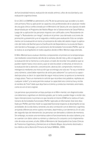 69
SENAMA - FLACSO Chile - IChTF
de funcionalidad motora, evaluación de estado anímico, años de escolaridad y una
evaluación cognitiva breve.
En el 2013, el EMPAM se administró a 42,7% de las personas que acceden a la aten-
ción primaria. Para su aplicación se capacita a los profesionales de la salud por medio
de una guía clínica confeccionada por el Ministerio de Salud y de una cápsula vía web
desarrollada por el Programa del Adulto Mayor de la Subsecretaría de Salud Pública.
Luego de su aplicación las personas mayores son calificados como “Autovalente sin
riesgo” o “Autovalente con riesgo”, siendo en el primer caso derivado a acciones de
promoción y prevención y en el segundo a médico para evaluación. Esto se comple-
menta con la evaluación en torno a la presencia de redes del adulto mayor, la aplica-
ción del índice de Barthel para la Clasificación de Dependencia, la escala de Depre-
sión Geriátrica Yesavage, y el cuestionario de Actividades Funcionales Pfeffer, que se
le realiza al acompañante en todos aquellos donde el Mini-Mental salga alterado.
El Mini-Mental busca evaluar distintos componentes: el primero es la temporoespa-
cial mediante conocimiento del día de la semana, día del mes y año; el segundo es
la evaluación de la memoria a corto plazo a través de recordar tres palabras que se
pueden repetir hasta cinco veces y que se solicita volver a indicarlas; el tercero es
la evaluación de la atención, concentración, abstracción, comprensión, memoria e
inteligencia mediante una instrucción que se entrega una sola vez: “le voy a nombrar
unos números, usted debe repetirlos de atrás para adelante”; la cuarta es la capaci-
dad ejecutiva, es decir, la capacidad de seguir instrucciones; la quinta es la memoria
a largo plazo, “hace un momento le solicité que recordara tres palabras, repítalas en
cualquier orden”; y la sexta permite evaluar la capacidad viso constructiva y recibe
el nombre de “mini” dado que deja fuera el ánimo y conductas mentales anormales,
como era en el test original.
Las personas que presentan un bajo puntaje en el Mini-mental, son diagnosticadas
con deterioros cognitivos en distintos grados, por lo tanto, pueden llegar a recibir dos
tipos intervenciones: la primera es que durante el mismo EFAM se le realiza el Cues-
tionario de Actividades Funcionales Pfeffer (aplicado al informante). Este test dise-
ñado por Pfeffer permite medir la capacidad funcional respecto al desempeño en las
actividades de la vida diaria, teniendo una alta correlación con el deterioro cognitivo,
arrojando diferencias entre sujetos normales, deprimidos y con demencia. En el caso
del segundo tipo de intervención, las personas son derivados a talleres de memoria.
Sin embargo, no existe una normativa sobre el funcionamiento de estos talleres y no
se cuentan con datos sobre su número y cobertura. En conjunto con la implementa-
ción de estas acciones, el año 2006 el Ministerio de Salud publicó las Guías Clínicas
de Trastornos Cognitivos y Demencias en el Adulto Mayor, documento destinado a
los médicos de la Atención Primaria de Salud (MINSAL, 2006).
 