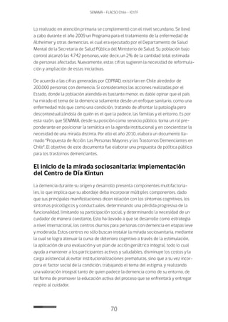 70
SENAMA - FLACSO Chile - IChTF
Lo realizado en atención primaria se complementó con el nivel secundario. Se llevó
a cabo durante el año 2009 un Programa para el tratamiento de la enfermedad de
Alzheimer y otras demencias, el cual era ejecutado por el Departamento de Salud
Mental de la Secretaria de Salud Pública del Ministerio de Salud. Su población bajo
control alcanzó las 4.742 personas, vale decir, un 2% de la cantidad total estimada
de personas afectadas. Nuevamente, estas cifras sugieren la necesidad de reformula-
ción y ampliación de estas iniciativas.
De acuerdo a las cifras generadas por COPRAD, existirían en Chile alrededor de
200.000 personas con demencia. Si consideramos las acciones realizadas por el
Estado, donde la población atendida es bastante menor, es dable opinar que el país
ha mirado el tema de la demencia solamente desde un enfoque sanitario, como una
enfermedad más que como una condición, tratando de afrontar la patología pero
descontextualizándola de quién es el que la padece, las familias y el entorno. Es por
esta razón, que SENAMA, desde su posición como servicio público, toma un rol pre-
ponderante en posicionar la temática en la agenda institucional y en concientizar la
necesidad de una mirada distinta. Por ello el año 2010, elabora un documento lla-
mado “Propuesta de Acción: Las Personas Mayores y los Trastornos Demenciantes en
Chile”. El objetivo de este documento fue elaborar una propuesta de política pública
para los trastornos demenciantes.
El inicio de la mirada sociosanitaria: implementación
del Centro de Día Kintun
La demencia durante su origen y desarrollo presenta componentes multifactoria-
les, lo que implica que su abordaje deba incorporar múltiples componentes, dado
que sus principales manifestaciones dicen relación con los síntomas cognitivos, los
síntomas psicológicos y conductuales, determinando una pérdida progresiva de la
funcionalidad, limitando su participación social, y determinando la necesidad de un
cuidador de manera constante. Esto ha llevado a que se desarrolle como estrategia
a nivel internacional, los centros diurnos para personas con demencia en etapas leve
y moderada. Estos centros no sólo buscan instalar la mirada sociosanitaria, mediante
la cual se logra atenuar la curva de deterioro cognitivo a través de la estimulación,
la aplicación de una evaluación y un plan de acción geriátrico integral, todo lo cual
ayuda a mantener a los participantes activos y saludables, disminuye los costos y la
carga asistencial al evitar institucionalizaciones prematuras, sino que a su vez incor-
pora el factor social de la condición, trabajando el tema del estigma, y realizando
una valoración integral tanto de quien padece la demencia como de su entorno, de
tal forma de promover la educación activa del proceso que se enfrentará y entregar
respiro al cuidador.
 