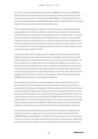 71
SENAMA - FLACSO Chile - IChTF
En el 2012, la comuna de Peñalolén presentó a SENAMA a través de su COSAM, la
idea de realizar el primer piloto de un centro diurno estatal para personas con De-
mencias, este se ubicaría en el Centro del Adulto Mayor con la supervisión técnica
del centro especializado en Salud Mental, generando un modelo inicial sociosanitario
desde el Estado para la tratamiento de las demencias.
Tras ser aprobado el proyecto, durante el año 2013 comenzó su implementación,
inaugurándose así el Centro de día para la atención de personas con demencia de-
nominado “Kintún”, cuyo nombre en mapudungun indica “mirar alrededor” o “buscar”.
El Centro Kintún se orientó desde una mirada positiva a la mejora en la calidad de
vida de las personas con demencia y sus familias, la prevención de la dependencia
instando a la participación y la formación de los cuidadores. El piloto desde un inicio
fue concebido como una estrategia que permitiera evaluar la replicabilidad de esta
instancia en otros lugares de Chile.
El equipo de Kintún está compuesto por los siguientes profesionales: geriatra, psi-
cólogo, terapeuta ocupacional, nutricionista, kinesiólogo y asistente social, siendo
interdisciplinario y transdisciplinario desde sus inicios. Esto permitió establecer una
valoración geriátrica integral de la persona mayor participante y su cuidador, y un
plan de acción personalizado para cada uno de ellos, que incluyen visitas domicilia-
rias para pesquisar situaciones de riesgo y realizar las modificaciones pertinentes.
Las personas que diseñaron el modelo fueron Patricio Fuentes, Marilú Budinich, Jean
Gajardo y Alberto Larraín. Se contó con las observaciones de los profesionales de
SENAMA, de especialistas en neurología y psiquiatría.
Se consideró que los planes de trabajo tuvieran un rol de capacitación en tres ni-
veles: el primero en la familia de los usuarios del Centro respecto a la demencia
propiamente tal, posibles estrategias de abordaje, la promoción de la funcionalidad
y el autocuidado; el segundo en la propia red de salud, capacitando respecto a bue-
nas prácticas hacia las personas con demencia a equipos de Atención Primaria, o el
mismo centro comunitario de salud mental (COSAM); finalmente el tercer nivel con
capacitación a la comunidad, mediante charlas comunitarias que permitan fomentar
el autocuidado y conductas saludables, identificando precozmente los problemas
cognitivos y buscando como meta última disminuir el estigma hacia la demencia.
La población que focaliza Kintún son personas de 60 y más años, residentes de la
comuna e inscritos en alguno de sus seis consultorios (Centro de Salud Familiar
(CESFAM) Padre Gerardo Whelan, Cardenal Silva Henríquez, Lo Hermida, Carol Urzúa,
San Luis y La Faena), con diagnóstico de demencia leve a moderada, que requirieran
escasa supervisión y/o asistencia en actividades básicas de la vida diaria. El Centro
 