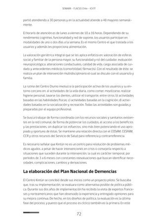 72
SENAMA - FLACSO Chile - IChTF
partió atendiendo a 30 personas y en la actualidad atiende a 48 mayores semanal-
mente.
El horario de atención es de lunes a viernes de 10 a 16 horas. Dependiendo de su
rendimiento cognitivo, funcionalidad y red de soporte, los usuarios participan en
modalidades de uno o dos días a la semana. Es el mismo Centro el que traslada a los
usuarios y además les proporciona alimentación.
La valoración geriátrica integral que se les aplica enfatiza en: valoración de esferas
social y familiar de la persona mayor, su funcionalidad y rol del cuidador, evaluación
neuropsicológica, alteraciones conductuales, calidad de vida, carga asociada de cui-
dado y antecedentes médicos (comorbilidad, fármacos). Con el resultado de éste, se
realiza un plan de intervención multidisciplinario el cual se discute con el usuario/a y
familia.
La rutina del Centro Diurno involucra la participación activa de los usuarios y su en-
torno cercano en: a) actividades de la vida diaria, como comer, movilizarse, realizar
higiene personal, lavarse los dientes, utilizar el transporte, entre otros; b) actividades
basadas en las habilidades físicas; c) actividades basadas en la cognición; d) activi-
dades basadas en la socialización y recreación. Todas las actividades son guiadas y
preparadas por el equipo profesional.
Se busca trabajar de forma coordinada con los recursos sociales y sanitarios existen-
tes en la red comunal, de forma de potenciar los cuidados, el acceso a los beneficios
y las prestaciones, sin duplicar los esfuerzos, sino más bien potenciando el uso apro-
piado y oportuno de éstas. Se mantiene una relación directa con el COSAM, CESFAM,
CCR y otros recursos del Servicio de Salud para referencia y contrarreferencia.
Es necesario señalar que Kintún no es un centro para resolución de problemas mé-
dicos agudos, a pesar de hacer intervenciones en crisis o consejería respecto a
situaciones que suceden durante la intervención, la cual es carácter temporal, por
períodos de 3 a 6 meses con constantes reevaluaciones que buscan identificar nece-
sidades, complicaciones, cambios y derivaciones.
La elaboración del Plan Nacional de Demencias
El Centro Kintún se concibió desde sus inicios como un proyecto piloto. Se buscaba
que, tras su implementación, se evaluara como alternativa posible de política públi-
ca. Durante sus dos años de implementación ha recibido la visita de expertos france-
ses y norteamericanos que han observado la experiencia y entregado opiniones para
su mejora continua. De hecho, en los diseños de política, la evaluación es la última
fase del proceso, y puesto que el proceso es cíclico también es la primera. En este
 