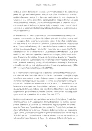 73
SENAMA - FLACSO Chile - IChTF
sentido, el análisis de resultados conduce a una revisión del estado del problema que
puede dar lugar a una nueva política, a la continuación de la existente o a la termi-
nación de la misma. La situación más común tras la evaluación, es la introducción de
variaciones en la política preexistente o a la sucesión de ésta por otra más adecuada
al nuevo estado del problema. Esta evaluación de políticas no es un simple instru-
mento técnico, es también un mecanismo político de primer orden, pues permite el
ejercicio de la responsabilidad política y la búsqueda de lo que se ha denominado la
eficacia democrática.
En referencia por lo tanto a lo realizado por Kintún, considerado adecuado por los
expertos internacionales, las demandas de la sociedad civil, la realidad internacional
y la concepción de las personas mayores como sujetos de derechos, surge la necesi-
dad de elaborar el Plan Nacional de Demencias, que busca desarrollar una estrategia
de acción mejorada, eficiente y eficaz para el abordaje de las demencias, conside-
rando a la persona que la vive y a la familia y comunidad que la rodea. Este Plan ha
sido encabezado por la Subsecretaría de Salud Pública del Ministerio de Salud, quien
convocó a una comisión compuesta por expertos, los colegios profesionales de Te-
rapia Ocupacional, Sociedad de Geriatría y la Sociedad de Neurología y Psiquiatría
nacional, la sociedad civil representados por la Corporación Profesional Alzheimer y
otras Demencias (COPRAD) y la Corporación Alzheimer, distintos departamentos del
mismo Ministerio (ciclo vital, salud mental, atención primaria), y el intersector (SENA-
MA y el Servicio Nacional de Discapacidad, SENADIS).
En el entorno internacional los planes en demencia tienen distintos niveles: un pri-
mer nivel dice relación con que buscan instalar en la sociedad el trato digno y respe-
tuoso hacia quienes tienen esta condición, reconocen el estigma y la exclusión que la
demencia significa para quien la padece y su familia, buscando la prevención y pro-
moción en la sociedad civil ante esta situación (G8, 2013). Es la dimensión social de
la demencia; un segundo nivel dice relación con el aspecto sanitario de la enferme-
dad, aunque la demencia no tiene cura, si existen medidas eficaces para muchos de
los problemas que presentan las personas con dicha condición que a su vez pueden
ayudar a atenuar la pendiente de deterioro (Chapman, 2006).
Revisiones recientes realizadas por la Comisión a cargo de la elaboración del plan
determinaron que el 2013, doce países del mundo contaban con políticas públicas
para las demencias, establecidas por medio de estrategias y/o planes nacionales:
Australia, Dinamarca, Escocia, Estados Unidos, Finlandia, Francia, Gales, Holanda, In-
glaterra, Irlanda del Norte, Noruega y República de Corea, mientras que países como
Japón, México, y Perú se encontraban trabajando en el desarrollo de sus estrategias.
Se estimó que los 12 planes internacionales se habían construido mediante los equi-
valentes chilenos de Ministerio de Salud y del Ministerio de Desarrollo Social, pu-
 