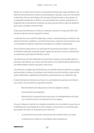 74
SENAMA - FLACSO Chile - IChTF
diendo ser incluidos otros actores a nivel gubernamental, para luego establecer una
definición de demencia de manera consensuada por cada país, y que van más allá de
la definición clínica o etimológica del concepto. Posteriormente, y de acuerdo a la
complejidad establecida, se define la secuencialidad de los plazos temporales y la
progresión de la intervención mediante acciones que permitan el logro de objetivos
que el país considere como prioridad.
El plan para las demencias en Chile se comenzó a ejecutar en mayo del 2014, defi-
niendo las demencias de la siguiente manera:
La demencia es una condición adquirida y crónica, caracterizada por un deterioro de
diversas funciones cerebrales, sin distinción de sexo y situación socioeconómica, que
se acompaña de síntomas cognitivos, psicológicos y cambios conductuales.
Estos síntomas repercuten en la capacidad de las personas para llevar a cabo sus
actividades habituales, pudiendo requerir apoyo de terceros e incluso comprometer
su autonomía y participación familiar y social.
Las demencias son más habituales en las personas mayores, pero pueden afectar a
personas más jóvenes. Las causas más frecuentes son la enfermedad de Alzheimer y
las enfermedades cerebro vasculares, entre otras.
Las personas con algún tipo de demencia y sus familias tienen el derecho a un apoyo
personalizado, continuo y coordinado, que involucre servicios sociales y atención de
salud, respetando su dignidad, promoviendo su participación y su calidad de vida.
El diseño del plan de demencia se basa en la centralidad de la persona con demen-
cia, es decir, se priorizarán los siguientes factores:
-	 Reconocimiento de cada persona como ser singular y valioso.
-	 Conocimiento de la biografía.
-	 Valoración de la autonomía de las personas, la interdependencia de éstas
con su entorno social o la importancia de los apoyos.
A su vez, trabaja en relación a los estigmas presentes en la sociedad, en cuyo caso se
ha definido que la estrategia de acción es apoyar a las personas y sus familias para
que puedan vivir bien con la demencia por medio de:
-	La promoción de una visión más positiva del envejecimiento y la vejez.
-	La educación en nuestras comunidades sobre la demencia.
 