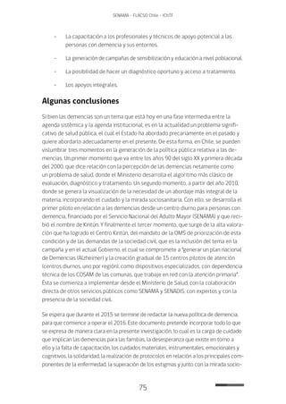 75
SENAMA - FLACSO Chile - IChTF
-	La capacitación a los profesionales y técnicos de apoyo potencial a las
personas con demencia y sus entornos.
-	La generación de campañas de sensibilización y educación a nivel poblacional.
-	La posibilidad de hacer un diagnóstico oportuno y acceso a tratamiento.
-	Los apoyos integrales.
Algunas conclusiones
Si bien las demencias son un tema que está hoy en una fase intermedia entre la
agenda sistémica y la agenda institucional, es en la actualidad un problema signifi-
cativo de salud pública, el cual el Estado ha abordado precariamente en el pasado y
quiere abordarlo adecuadamente en el presente. De esta forma, en Chile, se pueden
vislumbrar tres momentos en la generación de la política pública relativa a las de-
mencias. Un primer momento que va entre los años 90 del siglo XX y primera década
del 2000, que dice relación con la percepción de las demencias netamente como
un problema de salud, donde el Ministerio desarrolla el algoritmo más clásico de
evaluación, diagnóstico y tratamiento. Un segundo momento, a partir del año 2010,
donde se genera la visualización de la necesidad de un abordaje más integral de la
materia, incorporando el cuidado y la mirada sociosanitaria. Con ello, se desarrolla el
primer piloto en relación a las demencias desde un centro diurno para personas con
demencia, financiado por el Servicio Nacional del Adulto Mayor (SENAMA) y que reci-
bió el nombre de Kintún. Y finalmente el tercer momento, que surge de la alta valora-
ción que ha logrado el Centro Kintún, del mandato de la OMS de priorización de esta
condición y de las demandas de la sociedad civil, que es la inclusión del tema en la
campaña y en el actual Gobierno, el cual se compromete a “generar un plan nacional
de Demencias (Alzheimer) y la creación gradual de 15 centros pilotos de atención
(centros diurnos, uno por región), como dispositivos especializados, con dependencia
técnica de los COSAM de las comunas, que trabaje en red con la atención primaria”.
Ésta se comienza a implementar desde el Ministerio de Salud, con la colaboración
directa de otros servicios públicos como SENAMA y SENADIS, con expertos y con la
presencia de la sociedad civil.
Se espera que durante el 2015 se termine de redactar la nueva política de demencia,
para que comience a operar el 2016. Este documento pretende incorporar todo lo que
se expresa de manera clara en la presente investigación, lo cual es la carga de cuidado
que implican las demencias para las familias, la desesperanza que existe en torno a
ello y la falta de capacitación, los cuidados materiales, instrumentales, emocionales y
cognitivos, la solidaridad, la realización de protocolos en relación a los principales com-
ponentes de la enfermedad, la superación de los estigmas y junto con la mirada socio-
 