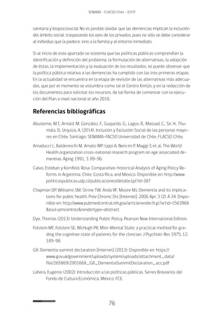 76
SENAMA - FLACSO Chile - IChTF
sanitaria y biopsicosocial. No es posible olvidar que las demencias implican la inclusión
del ámbito social, traspasando los ejes de los privados, pues no sólo se debe considerar
al individuo que la padece, sino a la familia y al entorno inmediato.
Si al inicio de este apartado se sostenía que las políticas públicas comprendían la
identificación y definición del problema, la formulación de alternativas, la adopción
de éstas, la implementación y la evaluación de los resultados, se puede observar que
la política pública relativa a las demencias ha cumplido con las tres primeras etapas.
En la actualidad se encuentra en la etapa de revisión de las alternativas más adecua-
das, que por el momento se vislumbra como tal el Centro Kintún, y en la redacción de
los documentos para solicitar los recursos, de tal forma de comenzar con la ejecu-
ción del Plan a nivel nacional el año 2016.
Referencias bibliográficas
Abusleme, M.T., Arnold, M. González, F., Guajardo, G., Lagos, R., Massad, C., Sir, H., Thu-
mala, D., Urquiza, A. (2014). Inclusión y Exclusión Social de las personas mayo-
res en Chile. Santiago: SENAMA-FACSO Universidad de Chile, FLACSO Chile.
Amaducci L, Baldereschi M, Amato MP, Lippi A, Nencini P, Maggi S et al. The World
Health organization cross-national research program on age associated de-
mentias. Aging 1991; 3: 89-96.
Calvo, Esteban y Kornfeld, Rosa: Comparative-historical Analysis of Aging Policy Re-
forms in Argentina, Chile, Costa Rica, and Mexico. Disponible en: http://www.
politicaspublicas.udp.cl/publicaciones/detalle.tpl?id=387
Chapman DP, Williams SM, Strine TW, Anda RF, Moore MJ. Dementia and its implica-
tions for public health. Prev Chronic Dis [Internet]. 2006 Apr; 3 (2): A 34. Dispo-
nible en: http://www.pubmedcentral.nih.gov/articlerender.fcgi?artid=1563968
&tool=pmcentrez&rendertype=abstract
Dye, Thomas (2013): Understanding Public Policy. Pearson New International Edition.
Folstein MF, Folstein SE, McHugh PR. Mini-Mental State: a practical method for gra-
ding the cognitive state of patients for the clinician. J Psychiatr Res 1975; 12:
189-98.
G8: Dementia summit declaration [Internet] (2013): Disponible en: https://
www.gov.uk/government/uploads/system/uploads/attachment_data/
file/265869/2901668_G8_DementiaSummitDeclaration_acc.pdf
Lahera, Eugenio (2002): Introducción a las políticas públicas. Series Breviarios del
Fondo de Cultura Económica. México: FCE.
 