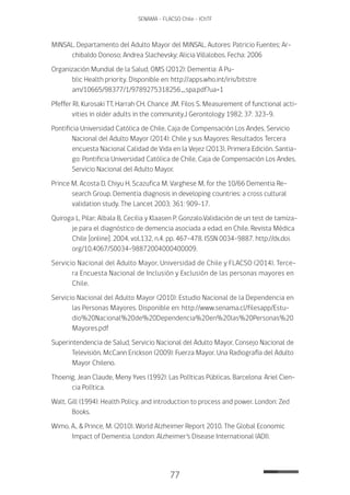 77
SENAMA - FLACSO Chile - IChTF
MINSAL. Departamento del Adulto Mayor del MINSAL. Autores: Patricio Fuentes; Ar-
chibaldo Donoso; Andrea Slachevsky; Alicia Villalobos. Fecha: 2006
Organización Mundial de la Salud, OMS (2012): Dementia: A Pu-
blic Health priority. Disponible en: http://apps.who.int/iris/bitstre
am/10665/98377/1/9789275318256_spa.pdf?ua=1
Pfeffer RI, Kurosaki TT, Harrah CH, Chance JM, Filos S. Measurement of functional acti-
vities in older adults in the community.J Gerontology 1982; 37: 323-9.
Pontificia Universidad Católica de Chile, Caja de Compensación Los Andes, Servicio
Nacional del Adulto Mayor (2014): Chile y sus Mayores: Resultados Tercera
encuesta Nacional Calidad de Vida en la Vejez (2013), Primera Edición. Santia-
go: Pontificia Universidad Católica de Chile, Caja de Compensación Los Andes,
Servicio Nacional del Adulto Mayor.
Prince M, Acosta D, Chiyu H, Scazufica M, Varghese M, for the 10/66 Dementia Re-
search Group. Dementia diagnosis in developing countries: a cross cultural
validation study. The Lancet 2003; 361: 909-17.
Quiroga L, Pilar; Albala B, Cecilia y Klaasen P, Gonzalo.Validación de un test de tamiza-
je para el diagnóstico de demencia asociada a edad, en Chile. Revista Médica
Chile [online]. 2004, vol.132, n.4, pp. 467-478. ISSN 0034-9887. http://dx.doi.
org/10.4067/S0034-98872004000400009.
Servicio Nacional del Adulto Mayor, Universidad de Chile y FLACSO (2014). Terce-
ra Encuesta Nacional de Inclusión y Exclusión de las personas mayores en
Chile.
Servicio Nacional del Adulto Mayor (2010): Estudio Nacional de la Dependencia en
las Personas Mayores. Disponible en: http://www.senama.cl/filesapp/Estu-
dio%20Nacional%20de%20Dependencia%20en%20las%20Personas%20
Mayores.pdf
Superintendencia de Salud, Servicio Nacional del Adulto Mayor, Consejo Nacional de
Televisión, McCann Erickson (2009): Fuerza Mayor. Una Radiografía del Adulto
Mayor Chileno.
Thoenig, Jean Claude, Meny Yves (1992): Las Políticas Públicas. Barcelona: Ariel Cien-
cia Política.
Walt, Gill (1994): Health Policy, and introduction to process and power. London: Zed
Books.
Wimo, A., & Prince, M. (2010). World Alzheimer Report 2010. The Global Economic
Impact of Dementia. London: Alzheimer’s Disease International (ADI).
 