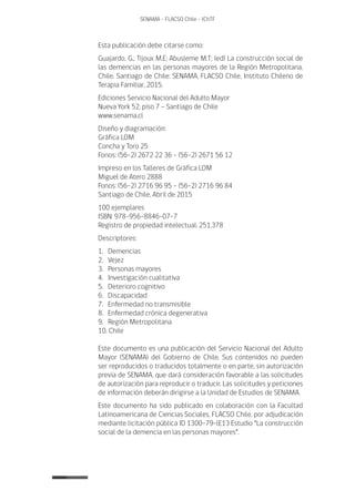 6
SENAMA - FLACSO Chile - IChTF
Esta publicación debe citarse como:
Guajardo, G.; Tijoux M.E; Abusleme M.T; (ed) La construcción social de
las demencias en las personas mayores de la Región Metropolitana,
Chile. Santiago de Chile: SENAMA, FLACSO Chile, Instituto Chileno de
Terapia Familiar, 2015.
Ediciones Servicio Nacional del Adulto Mayor
Nueva York 52, piso 7 – Santiago de Chile
www.senama.cl
Diseño y diagramación:
Gráfica LOM
Concha y Toro 25
Fonos: (56-2) 2672 22 36 - (56-2) 2671 56 12
Impreso en los Talleres de Gráfica LOM
Miguel de Atero 2888
Fonos: (56-2) 2716 96 95 - (56-2) 2716 96 84
Santiago de Chile, Abril de 2015
100 ejemplares
ISBN: 978-956-8846-07-7
Registro de propiedad intelectual: 251.378
Descriptores:
1. Demencias
2. Vejez
3. Personas mayores
4. Investigación cualitativa
5. Deterioro cognitivo
6. Discapacidad
7. Enfermedad no transmisible
8. Enfermedad crónica degenerativa
9. Región Metropolitana
10. Chile
Este documento es una publicación del Servicio Nacional del Adulto
Mayor (SENAMA) del Gobierno de Chile. Sus contenidos no pueden
ser reproducidos o traducidos totalmente o en parte, sin autorización
previa de SENAMA, que dará consideración favorable a las solicitudes
de autorización para reproducir o traducir. Las solicitudes y peticiones
de información deberán dirigirse a la Unidad de Estudios de SENAMA.
Este documento ha sido publicado en colaboración con la Facultad
Latinoamericana de Ciencias Sociales, FLACSO Chile, por adjudicación
mediante licitación pública ID 1300-79-lE13 Estudio “La construcción
social de la demencia en las personas mayores”.
 