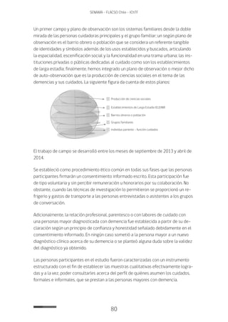 80
SENAMA - FLACSO Chile - IChTF
Un primer campo y plano de observación son los sistemas familiares desde la doble
mirada de las personas cuidadoras principales y el grupo familiar; un según plano de
observación es el barrio obrero o población que se considera un referente tangible
de identidades y símbolos además de los usos establecidos y buscados, articulando
la espacialidad, escenificación social y la funcionalidad en una trama urbana; las ins-
tituciones privadas o públicas dedicadas al cuidado como son los establecimientos
de larga estadía; finalmente, hemos integrado un plano de observación o mejor dicho
de auto-observación que es la producción de ciencias sociales en el tema de las
demencias y sus cuidados. La siguiente figura da cuenta de estos planos:
Producción de ciencias sociales
Establecimientos de Larga Estadía (ELEAM)
Barrios obreros o población
Grupos familiares
Individuo pariente - función cuidados
El trabajo de campo se desarrolló entre los meses de septiembre de 2013 y abril de
2014.
Se estableció como procedimiento ético común en todas sus fases que las personas
participantes firmarán un consentimiento informado escrito. Esta participación fue
de tipo voluntaria y sin percibir remuneración u honorarios por su colaboración. No
obstante, cuando las técnicas de investigación lo permitieron se proporcionó un re-
frigerio y gastos de transporte a las personas entrevistadas o asistentes a los grupos
de conversación.
Adicionalmente, la relación profesional, parentesco o con labores de cuidado con
una personas mayor diagnosticada con demencia fue establecida a partir de su de-
claración según un principio de confianza y honestidad señalado debidamente en el
consentimiento informado. En ningún caso sometió a la persona mayor a un nuevo
diagnóstico clínico acerca de su demencia o se planteó alguna duda sobre la validez
del diagnóstico ya obtenido.
Las personas participantes en el estudio fueron caracterizadas con un instrumento
estructurado con el fin de establecer las muestras cualitativas efectivamente logra-
das y a la vez, poder consultarles acerca del perfil de quiénes asumen los cuidados,
formales e informales, que se prestan a las personas mayores con demencia.
 