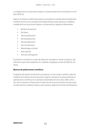 82
SENAMA - FLACSO Chile - IChTF
y cuidadores/as en las personas mayores. La base de datos fue construida en el soft-
ware SPSS 20.
Etapa 3: Se realizó un análisis descriptivo uni-variado y bi-variado sobre la producción
científica en torno a los conceptos de envejecimiento y vejez, demencia, cuidados y
cuidadores/as en las personas mayores, considerando las siguientes dimensiones:
•	 Nombre de autor(es)
•	Disciplina
•	Tipo de publicación
•	 Año de publicación
•	 País de publicación
•	Tipo de Institución
•	 Metodología utilizada
•	 Sexo autor(a)
•	Tema de investigación
El análisis bi-variado fue a través de tablas de contingencia, donde se probó su sig-
nificación a partir del estadístico chi-cuadrado, otorgando un nivel de 95% de con-
fianza.
Muestra de publicaciones científicas
El objetivo del análisis fue describir y reconstruir un sub-campo científico sobre los
cuidados de la demencia de las personas mayores, basada en la observación de las
publicaciones científicas en un período comprendido entre los años 2003 y 2013.
Uno de los requisitos mínimos para la selección de estos documentos fue que tuvie-
ran descriptores o palabras claves y, que al menos, aparezca el término de demencia.
 