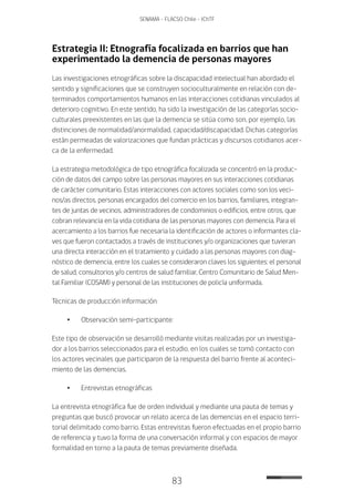 83
SENAMA - FLACSO Chile - IChTF
Estrategia II: Etnografía focalizada en barrios que han
experimentado la demencia de personas mayores
Las investigaciones etnográficas sobre la discapacidad intelectual han abordado el
sentido y significaciones que se construyen socioculturalmente en relación con de-
terminados comportamientos humanos en las interacciones cotidianas vinculados al
deterioro cognitivo. En este sentido, ha sido la investigación de las categorías socio-
culturales preexistentes en las que la demencia se sitúa como son, por ejemplo, las
distinciones de normalidad/anormalidad, capacidad/discapacidad. Dichas categorías
están permeadas de valorizaciones que fundan prácticas y discursos cotidianos acer-
ca de la enfermedad.
La estrategia metodológica de tipo etnográfica focalizada se concentró en la produc-
ción de datos del campo sobre las personas mayores en sus interacciones cotidianas
de carácter comunitario. Estas interacciones con actores sociales como son los veci-
nos/as directos, personas encargados del comercio en los barrios, familiares, integran-
tes de juntas de vecinos, administradores de condominios o edificios, entre otros, que
cobran relevancia en la vida cotidiana de las personas mayores con demencia. Para el
acercamiento a los barrios fue necesaria la identificación de actores o informantes cla-
ves que fueron contactados a través de instituciones y/o organizaciones que tuvieran
una directa interacción en el tratamiento y cuidado a las personas mayores con diag-
nóstico de demencia, entre los cuales se consideraron claves los siguientes: el personal
de salud, consultorios y/o centros de salud familiar, Centro Comunitario de Salud Men-
tal Familiar (COSAM) y personal de las instituciones de policía uniformada.
Técnicas de producción información
•	Observación semi-participante:
Este tipo de observación se desarrolló mediante visitas realizadas por un investiga-
dor a los barrios seleccionados para el estudio, en los cuales se tomó contacto con
los actores vecinales que participaron de la respuesta del barrio frente al aconteci-
miento de las demencias.
•	Entrevistas etnográficas
La entrevista etnográfica fue de orden individual y mediante una pauta de temas y
preguntas que buscó provocar un relato acerca de las demencias en el espacio terri-
torial delimitado como barrio. Estas entrevistas fueron efectuadas en el propio barrio
de referencia y tuvo la forma de una conversación informal y con espacios de mayor
formalidad en torno a la pauta de temas previamente diseñada.
 