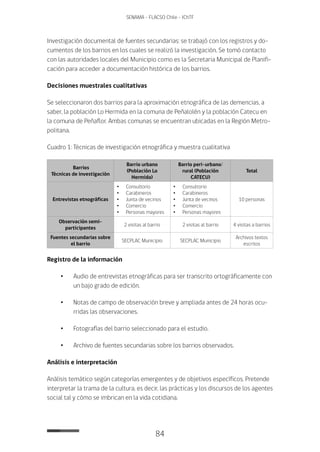 84
SENAMA - FLACSO Chile - IChTF
Investigación documental de fuentes secundarias: se trabajó con los registros y do-
cumentos de los barrios en los cuales se realizó la investigación. Se tomó contacto
con las autoridades locales del Municipio como es la Secretaria Municipal de Planifi-
cación para acceder a documentación histórica de los barrios.
Decisiones muestrales cualitativas
Se seleccionaron dos barrios para la aproximación etnográfica de las demencias, a
saber, la población Lo Hermida en la comuna de Peñalolén y la población Catecu en
la comuna de Peñaflor. Ambas comunas se encuentran ubicadas en la Región Metro-
politana.
Cuadro 1: Técnicas de investigación etnográfica y muestra cualitativa
Barrios
Técnicas de investigación
Barrio urbano
(Población Lo
Hermida)
Barrio peri-urbano/
rural (Población
CATECU)
Total
Entrevistas etnográficas
•	Consultorio
•	Carabineros
•	 Junta de vecinos
•	Comercio
•	 Personas mayores
•	Consultorio
•	Carabineros
•	 Junta de vecinos
•	Comercio
•	 Personas mayores
10 personas
Observación semi-
participantes
2 visitas al barrio 2 visitas al barrio 4 visitas a barrios
Fuentes secundarias sobre
el barrio
SECPLAC Municipio SECPLAC Municipio
Archivos textos
escritos
Registro de la información
•	 Audio de entrevistas etnográficas para ser transcrito ortográficamente con
un bajo grado de edición.
•	 Notas de campo de observación breve y ampliada antes de 24 horas ocu-
rridas las observaciones.
•	 Fotografías del barrio seleccionado para el estudio.
•	 Archivo de fuentes secundarias sobre los barrios observados.
Análisis e interpretación
Análisis temático según categorías emergentes y de objetivos específicos. Pretende
interpretar la trama de la cultura, es decir, las prácticas y los discursos de los agentes
social tal y cómo se imbrican en la vida cotidiana.
 