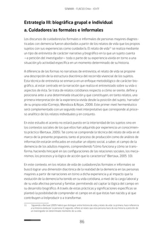 86
SENAMA - FLACSO Chile - IChTF
Estrategia III: biográfica grupal e individual
a. Cuidadores/as formales e informales
Los discursos de cuidadores/as formales e informales de personas mayores diagnos-
ticadas con demencia fueron abordados a partir de los relatos de vida que los propios
sujetos con sus experiencias como cuidador/a. El relato de vida11
se realiza mediante
un tipo de entrevista de carácter narrativo y biográfico en la que un sujeto cuenta
—a petición del investigador— toda o parte de su experiencia vivida en torno a una
situación y/o actividad específica en un momento determinado de su historia.
A diferencia de las formas no narrativas de entrevista, el relato de vida se propone
una descripción de la estructura diacrónica del recorrido vivencial de los sujetos.
Esta técnica de entrevista se enmarca en un enfoque metodológico de carácter bio-
gráfico, al estar centrado en la narración que realiza el entrevistado sobre su vida o
aspectos de ésta. Se trata de relatos cotidianos respecto a cómo se siente, define y
posiciona ante a una determinada situación y que constituyen, en tanto relatos, una
primera interpretación de la experiencia vivida desde la posición del sujeto, ‘narrador’
de su propia vida (Cornejo, Mendoza & Rojas, 2008). Este primer nivel hermenéutico
será complementado con un segundo nivel interpretativo que corresponde al proce-
so analítico de los relatos individuales y en conjunto.
En este estudio el acento no estará puesto en la interioridad de los sujetos sino en
los contextos sociales de los que ellos han adquirido por experiencia un conocimien-
to práctico (Bertaux, 2005). Tal como se comprende la técnica del relato de vida en el
marco de la presente propuesta, tanto el proceso de producción como de análisis de
información estarán enfocados en estudiar un objeto social, a saber, el campo de la
demencia de los adultos mayores, comprendiendo “cómo funciona y cómo se trans-
forma, haciendo hincapié en las configuraciones de las relaciones sociales, los meca-
nismos, los procesos y la lógica de acción que lo caracteriza” (Bertaux, 2005: 10).
En este contexto, en los relatos de vida de cuidadores/as formales e informales se
buscó lograr una dimensión diacrónica de la realidad de la demencia en las personas
mayores a partir de narraciones en torno a dicha experiencia y al impacto que la
evolución de la demencia ha tenido en su vida cotidiana, a nivel de la carga laboral y
de su vida afectiva personal y familiar, permitiendo así captar la lógica del campo en
su desarrollo biográfico. A través de estas prácticas y significaciones específicas se
planteó la posibilidad de comprender el campo en el que éstas han nacido y al que
contribuyen a (re)producir o a transformar.
11	 Siguiendo a Bertaux (2005) habrá que distinguir entre historia de vida y relato de vida. La primera, hace referencia
a la historia vivida por la persona. El segundo, refiere al relato que esta persona hace de esa historia a petición de
un investigador en determinado momento de su vida.
 