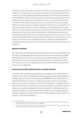 87
SENAMA - FLACSO Chile - IChTF
Se llevaron a cabo entrevistas orientadas a reconstruir una serie de acontecimientos,
situaciones, interacciones y actos que den cuenta del conocimiento práctico de los
sujetos en su rol de cuidadores/as de personas mayores con demencia. Siguiendo a
Bertaux (2005) los relatos de vida se orientaron hacia la descripción de experiencias
vividas en primera persona y los contextos en los que esas experiencias se han de-
sarrollado, enfatizando el relato de prácticas en situación. Por un lado, fue posible
identificar aquellos aspectos subjetivos que dicen relación con la carga laboral y los
afectos personales y familiares de los cuidadores/as, visibilizando desde su propia
experiencia cómo significan el campo de la salud mental de la demencia en personas
mayores; por otro lado, permitieron comprender las diversas prácticas que hacen
parte del campo de la demencia a nivel del sub-campo familiar y sub-campo institu-
cional de las ELEAM identificando, por ejemplo, diferencias en el tipo de construcción
social que realizan en torno a la demencia y de las labores de cuidado llevadas a
cabo cotidianamente, que remiten en última instancia a diferencias de habitus en los
cuidadores.
Muestra cualitativa
Del colectivo de los cuidadores formales e informales de personas de 60 años y más
que hayan sido diagnosticadas con demencia en las comunas urbanas de la Región
Metropolitana, se seleccionó una muestra estructuralmente representativa de 9
personas que realizan cuidados, tanto remuneradamente como desde la posición
de familiares. Los criterios establecidos para la representatividad estructural de la
muestra son los siguientes:
Criterio de actividad: cuidador formal o cuidador informal12
Se definió como cuidador formal a personas que trabajan como cuidadores/as de
manera remunerada en los Establecimientos de Larga Estadía para Adultos Mayores
(ELEAM). Según el Catastro 2012 realizado por SENAMA existirían 344 ELEAM en la
Región Metropolitana. De éstos, un 77,3% corresponde a instituciones privadas o
persona natural con fines de lucro y un 22,7% a una fundación o congregación reli-
giosa sin fines de lucro. Se definió como cuidador informal a personas que se hacen
cargo de las labores de cuidado de las personas mayores con demencia, que en su
mayoría no reciben remuneración por dicha actividad13
y que corresponden princi-
palmente a familiares, siendo el 44% hijos(as), 23,8% esposo(a) o pareja, 4,9% un no
familiar y 1,8% servicio doméstico.
12	Todos los datos cuantitativos entregados en esta sección fueron extraídos de las Bases Técnicas de la presente
Licitación, a partir del Catastro 2012 realizado por SENAMA.
13	 Según datos entregados, 92,1% de los cuidadores informales no posee remuneración por cuidar a la persona que
está a su cargo; mientras que 7,4% dice recibir remuneración.
 