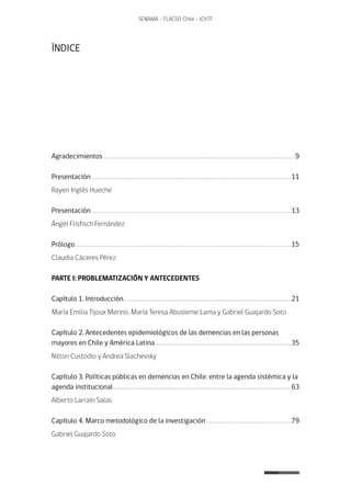 7
SENAMA - FLACSO Chile - IChTF
ÍNDICE
Agradecimientos......................................................................................................................................................9
Presentación............................................................................................................................................................11
Rayen Inglés Hueche
Presentación............................................................................................................................................................13
Ángel Flisfisch Fernández
Prólogo.........................................................................................................................................................................15
Claudia Cáceres Pérez
PARTE I: PROBLEMATIZACIÓN Y ANTECEDENTES
Capítulo 1. Introducción...................................................................................................................................21
María Emilia Tijoux Merino, María Teresa Abusleme Lama y Gabriel Guajardo Soto
Capítulo 2. Antecedentes epidemiológicos de las demencias en las personas
mayores en Chile y América Latina...........................................................................................................35
Nilton Custodio y Andrea Slachevsky
Capítulo 3. Políticas públicas en demencias en Chile: entre la agenda sistémica y la
agenda institucional...........................................................................................................................................63
Alberto Larraín Salas
Capítulo 4. Marco metodológico de la investigación...................................................................79
Gabriel Guajardo Soto
 
