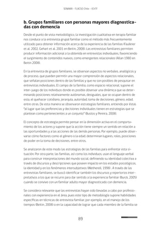 89
SENAMA - FLACSO Chile - IChTF
b. Grupos familiares con personas mayores diagnostica-
das con demencia
Desde el punto de vista metodológico, la investigación cualitativa en terapia familiar
nos conduce a la entrevista grupal familiar como el método más frecuentemente
utilizado para obtener información acerca de la experiencia de las familias (Faulkner
et al. 2002, Gehart et al. 2001 en Beitin, 2008). Las entrevistas familiares permiten
producir información adicional a la obtenida en entrevistas individuales, favoreciendo
el surgimiento de contenidos nuevos, como emergentes relacionales (Allan 1980 en
Beitin 2008).
En la entrevista de grupos familiares, se observan aspectos no verbales, analógicos y
de proceso, que pueden permitir una mayor comprensión de aspectos relacionales,
que señalan posiciones dentro de las familias y que no son posibles de pesquisar en
entrevistas individuales. El campo de la familia, como espacio relacional, supone el
inter-juego de los individuos donde es posible observar una dinámica que va deter-
minando posiciones relativamente autónomas, desiguales, que se ocupan dentro de
esta, el quehacer cotidiano, jerarquía, autoridad, toma de decisiones, género, edad,
entre otras. De esta manera se observaron estrategias familiares, entiendo por éstas
“al lugar que las preferencias y decisiones individuales tienen en estrategias que se
plantean como pertenecientes a un conjunto” (Bustos y Pereira, 2008).
El concepto de estrategia permite pensar en la dimensión activa en el comporta-
miento de los actores y supone que la acción tiene siempre un sentido en relación a
las oportunidades y a las acciones de las demás personas. Por ejemplo, puede obser-
varse cómo factores como el género o la edad, determinan lugares, roles, posiciones
de poder en la toma de decisiones, entre otros.
Se analizaron de este modo las estrategias de las familias para enfrentar esta si-
tuación. Por otra parte, las familias, así como los individuos, usan el lenguaje verbal
para construir interpretaciones del mundo social, definiendo su identidad colectiva a
través de discursos y descripciones que poseen impacto en los estados psicológicos,
la identidad y en los fenómenos intersubjetivos (Wetherell, 1998) . A través de las
entrevistas familiares, se buscó identificar también los discursos y repertorios inter-
pretativos a los que se recurre para dar sentido a la experiencia familiar (Burck, 2005)
cuando se convive con un familiar adulto mayor diagnosticado con demencia.
Se considera relevante que las entrevistas hayan sido llevadas a cabo por profesio-
nales con experiencia en el área, pues este tipo de metodología supone habilidades
específicas en técnicas de entrevista familiar, por ejemplo, en el manejo de los
tiempos (Beitin, 2008) o en la capacidad de lograr que cada miembro de la familia se
 