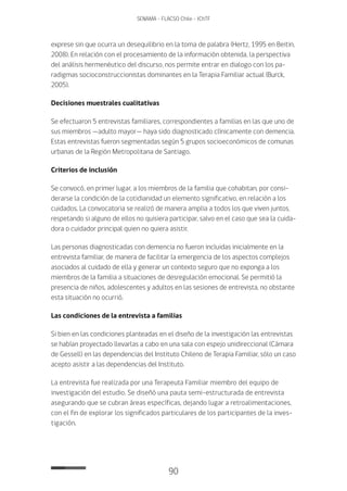 90
SENAMA - FLACSO Chile - IChTF
exprese sin que ocurra un desequilibrio en la toma de palabra (Hertz, 1995 en Beitin,
2008). En relación con el procesamiento de la información obtenida, la perspectiva
del análisis hermenéutico del discurso, nos permite entrar en dialogo con los pa-
radigmas socioconstruccionistas dominantes en la Terapia Familiar actual (Burck,
2005).
Decisiones muestrales cualitativas
Se efectuaron 5 entrevistas familiares, correspondientes a familias en las que uno de
sus miembros —adulto mayor— haya sido diagnosticado clínicamente con demencia.
Estas entrevistas fueron segmentadas según 5 grupos socioeconómicos de comunas
urbanas de la Región Metropolitana de Santiago.
Criterios de inclusión
Se convocó, en primer lugar, a los miembros de la familia que cohabitan, por consi-
derarse la condición de la cotidianidad un elemento significativo, en relación a los
cuidados. La convocatoria se realizó de manera amplia a todos los que viven juntos,
respetando si alguno de ellos no quisiera participar, salvo en el caso que sea la cuida-
dora o cuidador principal quien no quiera asistir.
Las personas diagnosticadas con demencia no fueron incluidas inicialmente en la
entrevista familiar, de manera de facilitar la emergencia de los aspectos complejos
asociados al cuidado de ella y generar un contexto seguro que no exponga a los
miembros de la familia a situaciones de desregulación emocional. Se permitió la
presencia de niños, adolescentes y adultos en las sesiones de entrevista, no obstante
esta situación no ocurrió.
Las condiciones de la entrevista a familias
Si bien en las condiciones planteadas en el diseño de la investigación las entrevistas
se habían proyectado llevarlas a cabo en una sala con espejo unidireccional (Cámara
de Gessell) en las dependencias del Instituto Chileno de Terapia Familiar, sólo un caso
acepto asistir a las dependencias del Instituto.
La entrevista fue realizada por una Terapeuta Familiar miembro del equipo de
investigación del estudio. Se diseñó una pauta semi-estructurada de entrevista
asegurando que se cubran áreas específicas, dejando lugar a retroalimentaciones,
con el fin de explorar los significados particulares de los participantes de la inves-
tigación.
 