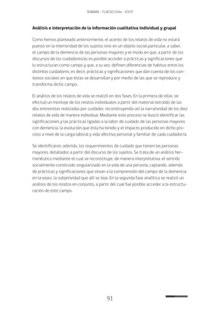 91
SENAMA - FLACSO Chile - IChTF
Análisis e interpretación de la información cualitativa individual y grupal
Como hemos planteado anteriormente, el acento de los relatos de vida no estará
puesto en la interioridad de los sujetos sino en un objeto social particular, a saber,
el campo de la demencia de las personas mayores y el modo en que, a partir de los
discursos de los cuidadores/as es posible acceder a prácticas y significaciones que
lo estructuran como campo y que, a su vez, definen diferencias de habitus entre los
distintos cuidadores, es decir, prácticas y significaciones que dan cuenta de los con-
textos sociales en que éstas se desarrollan y por medio de las que se reproduce y
transforma dicho campo.
El análisis de los relatos de vida se realizó en dos fases. En la primera de ellas, se
efectuó un montaje de los relatos individuales a partir del material extraído de las
dos entrevistas realizadas por cuidador, reconstruyendo así la narratividad de los diez
relatos de vida de manera individual. Mediante este proceso se buscó identificar las
significaciones y las prácticas ligadas a la labor de cuidado de las personas mayores
con demencia, la evolución que ésta ha tenido y el impacto producido en dicho pro-
ceso a nivel de la carga laboral y vida afectiva personal y familiar de cada cuidador/a.
Se identificaron, además, los requerimientos de cuidado que tienen las personas
mayores, detallados a partir del discurso de los sujetos. Se trata de un análisis her-
menéutico mediante el cual se reconstituye, de manera interpretativa, el sentido
socialmente construido singularizado en la vida de una persona, captando, además
de prácticas y significaciones que sirvan a la comprensión del campo de la demencia
en la vejez, la subjetividad que allí se teje. En la segunda fase analítica se realizó un
análisis de los relatos en conjunto, a partir del cual fue posible acceder a la estructu-
ración de este campo.
 