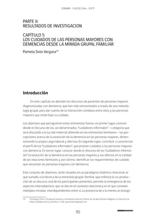 95
SENAMA - FLACSO Chile - IChTF
PARTE II:
RESULTADOS DE INVESTIGACION
CAPÍTULO 5
LOS CUIDADOS DE LAS PERSONAS MAYORES CON
DEMENCIAS DESDE LA MIRADA GRUPAL FAMILIAR
Pamela Soto Vergara14
Introducción
En este capítulo se abordan los discursos de parientes de personas mayores
diagnosticadas con demencia, que han sido entrevistados a través de una metodo-
logía grupal, para dar cuenta de la interacción cotidiana entre ellos y las personas
mayores que están bajo su cuidado.
Los objetivos que persiguieron estas entrevistas fueron, en primer lugar, conocer
desde el discurso de los, así denominados, “cuidadores informales” —categoría que
será discutida a la luz del material obtenido en las entrevistas familiares— las per-
cepciones acerca de la evolución de la demencia en las personas mayores, dimen-
sionando la propia carga laboral y afectiva. En segundo lugar, contribuir a caracterizar
el perfil de los “cuidadores informales”, que prestan cuidados a las personas mayores
con demencia. En tercer lugar, conocer desde el discurso de los “cuidadores informa-
les” la evolución de la demencia en las personas mayores y sus efectos en la calidad
de las relaciones familiares y, por último, identificar los requerimientos de cuidado
que necesitan las personas mayores con demencia.
Este conjunto de objetivos, serán situados en un paradigma sistémico relacional, el
que sumado a la técnica de la entrevista grupal-familiar, que enfatiza la co-produc-
ción de un discurso oral de los participantes presentes, permite la emergencia de los
aspectos intersubjetivos, que se dan en el contexto relacional y en el que conviven
múltiples miradas, interdependientes entre sí. La presencia de a lo menos un testigo
14	 Psicóloga Clínica. Terapeuta Familiar y de Parejas Instituto Chileno de Terapia Familiar. Magíster en Derecho de
Infancia Adolescencia y Familia. E-mail: pamesotov@gmail.com
 