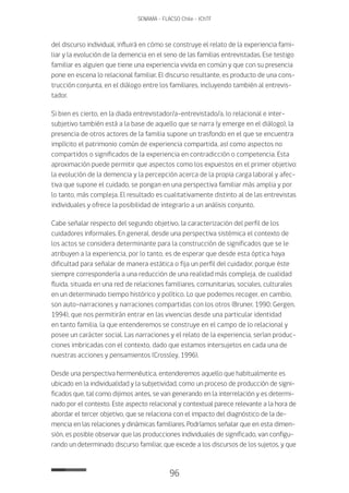 96
SENAMA - FLACSO Chile - IChTF
del discurso individual, influirá en cómo se construye el relato de la experiencia fami-
liar y la evolución de la demencia en el seno de las familias entrevistadas. Ese testigo
familiar es alguien que tiene una experiencia vivida en común y que con su presencia
pone en escena lo relacional familiar. El discurso resultante, es producto de una cons-
trucción conjunta, en el diálogo entre los familiares, incluyendo también al entrevis-
tador.
Si bien es cierto, en la diada entrevistador/a-entrevistado/a, lo relacional e inter-
subjetivo también está a la base de aquello que se narra (y emerge en el diálogo), la
presencia de otros actores de la familia supone un trasfondo en el que se encuentra
implícito el patrimonio común de experiencia compartida, así como aspectos no
compartidos o significados de la experiencia en contradicción o competencia. Esta
aproximación puede permitir que aspectos como los expuestos en el primer objetivo:
la evolución de la demencia y la percepción acerca de la propia carga laboral y afec-
tiva que supone el cuidado, se pongan en una perspectiva familiar más amplia y por
lo tanto, más compleja. El resultado es cualitativamente distinto al de las entrevistas
individuales y ofrece la posibilidad de integrarlo a un análisis conjunto.
Cabe señalar respecto del segundo objetivo, la caracterización del perfil de los
cuidadores informales. En general, desde una perspectiva sistémica el contexto de
los actos se considera determinante para la construcción de significados que se le
atribuyen a la experiencia, por lo tanto, es de esperar que desde esta óptica haya
dificultad para señalar de manera estática o fija un perfil del cuidador, porque éste
siempre correspondería a una reducción de una realidad más compleja, de cualidad
fluida, situada en una red de relaciones familiares, comunitarias, sociales, culturales
en un determinado tiempo histórico y político. Lo que podemos recoger, en cambio,
son auto-narraciones y narraciones compartidas con los otros (Bruner, 1990; Gergen,
1994), que nos permitirán entrar en las vivencias desde una particular identidad
en tanto familia, la que entenderemos se construye en el campo de lo relacional y
posee un carácter social. Las narraciones y el relato de la experiencia, serían produc-
ciones imbricadas con el contexto, dado que estamos intersujetos en cada una de
nuestras acciones y pensamientos (Crossley, 1996).
Desde una perspectiva hermenéutica, entenderemos aquello que habitualmente es
ubicado en la individualidad y la subjetividad, como un proceso de producción de signi-
ficados que, tal como dijimos antes, se van generando en la interrelación y es determi-
nado por el contexto. Este aspecto relacional y contextual parece relevante a la hora de
abordar el tercer objetivo, que se relaciona con el impacto del diagnóstico de la de-
mencia en las relaciones y dinámicas familiares. Podríamos señalar que en esta dimen-
sión, es posible observar que las producciones individuales de significado, van configu-
rando un determinado discurso familiar, que excede a los discursos de los sujetos, y que
 