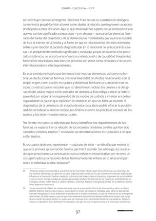 97
SENAMA - FLACSO Chile - IChTF
se constituye como un emergente relacional fruto de una co-construcción dialógica.
La entrevista grupal-familiar al tener como objeto la relación, puede proveer un acceso
privilegiado a estos discursos. Aquí lo que observaremos a partir de las entrevistas tiene
que ver con los significados compartidos —y en disputa— acerca de las vivencias fami-
liares derivadas del diagnóstico de la demencia, las modalidades que asume el cuidado
de ésta al interior de la familia y la forma en que se relacionan los distintos miembros
entre sí y en relación al paciente diagnosticado. En lo relacional no se buscarán la cau-
sas o el porqué de determinado significado o conducta, ya que de acuerdo a los postu-
lados sistémicos, no existiría una influencia unidireccional o de causalidad lineal en los
fenómenos relacionales, más bien, los procesos son vistos como circulares o recursivos,
interrelacionados e interdependientes.
En este sentido no habría una demencia sino muchas demencias, así como no ha-
bría un efecto sobre las familias, sino una diversidad de efectos relacionados con el
propio origen, constitución, estructura y dinámicas familiares y su relación con los
aspectos estructurales-sociales que los determinan, incluso los previos a la desig-
nación del adulto mayor como portador de demencia. Esto obliga a mirar la hetero-
geneidad por sobre la homogeneidad de los modos de cuidado e intentar encontrar
regularidades o pautas que expliquen las maneras en que las familias asumen el
diagnóstico de la demencia. Un estudio de esta naturaleza podría ofrecer la posibili-
dad de considerar, al mismo tiempo, las dinámicas entre las prácticas sociales de los
sujetos y los determinantes estructurales.
Por último, en cuanto al objetivo que busca identificar los requerimientos de las
familias, se explorará en la relación de los sistemas familiares con los que han sido
llamados sistemas amplios15
, sin olvidar las determinaciones estructurales a las que
están sujetas.
Estos cuatro objetivos, representan —cada uno de ellos— un desafío que excede lo
que esta primera aproximación familiar permitirá abordar. Sin embargo, los resulta-
dos que presentamos a continuación son un esfuerzo interpretativo por reconstruir
los significados y narraciones de las familias haciendo énfasis en lo relacional por
sobre lo individual o intra-psíquico16
.
15	 Sistemas amplios corresponde a una definición de Evan Imber-Black, quien hace referencia a las relaciones de
los sistemas familiares con agencias sociales, organizaciones, servicios, los que constituyen sistemas amplios que
influyen en el desarrollo familiar, mediando la toma de decisiones sobre el presente y el porvenir de sus miembros
y que, al mismo tiempo, establecen pautas que pueden producir “la objetivación de relaciones insatisfactorias en
múltiples niveles” Imber-Black, E. (2000). Familias y Sistemas Amplios: el terapeuta familiar en el laberinto. Buenos
Aires, Argentina: Amorrortu.
16	 Es una cuestión de objeto. La mirada relacional supone una posición distinta de observación y sobre un objeto
distinto. Además ese proceso incluye a quien observa. Si bien se incluye lo individual y por tanto, lo que ha sido
llamado “intrapsíquico”, ésta dimensión se pondera en el análisis relacional y lo que se observa son los emergentes
relacionales. De esta manera, aquí no opera una verdadera dicotomía intrapsíquico/relacional, puesto que surge
de una noción de sujeto distinta, un sujeto que se construye (está constituido) desde lo intersubjetivo. Tampoco
implica un abandono de la dimensión intrapsíquica sino que ésta se encuentra incluida e imbricada constitutiva-
 