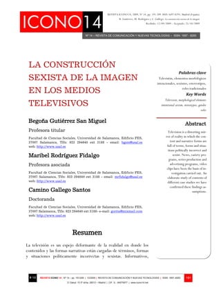 Nº 14 – REVISTA DE COMUNICACIÓN Y NUEVAS TECNOLOGÍAS – ISSN: 1697 - 8293
REVISTA ICONO 14, 2009, Nº 14, pp. 191-209. ISSN 1697-8293. Madrid (España)
B. Gutiérrez, M. Rodríguez y C. Gallego: La construcción sexista de la imagen
Recibido: 12/09/2009 – Aceptado: 25/10/2009
# 14 REVISTA ICONO 14 - Nº 14 – pp. 191/209 | 12/2009 | REVISTA DE COMUNICACIÓN Y NUEVAS TECNOLOGÍAS | ISSN: 1697–8293
C/ Salud, 15 5º dcha. 28013 – Madrid | CIF: G - 84075977 | www.icono14.net
191
LA CONSTRUCCIÓN
SEXISTA DE LA IMAGEN
EN LOS MEDIOS
TELEVISIVOS
Begoña Gutiérrez San Miguel
Profesora titular
Facultad de Ciencias Sociales, Universidad de Salamanca, Edificio FES,
37007 Salamanca, Tlfn: 923 294640 ext 3188 - email: bgsm@usal.es
web: http://www.usal.es
Maribel Rodríguez Fidalgo
Profesora asociada
Facultad de Ciencias Sociales, Universidad de Salamanca, Edificio FES,
37007 Salamanca, Tlfn: 923 294640 ext 3188 - email: mrfidalgo@usal.es
web: http://www.usal.es
Camino Gallego Santos
Doctoranda
Facultad de Ciencias Sociales, Universidad de Salamanca, Edificio FES,
37007 Salamanca, Tlfn: 923 294640 ext 3188- e-mail: gorita@mixmail.com
web: http://www.usal.es
Resumen
La televisión es un espejo deformante de la realidad en donde los
contenidos y las formas narrativas están cargadas de términos, formas
y situaciones políticamente incorrectas y sexistas. Informativos,
Palabras clave
Televisión, elementos morfológicos
intencionales, sexismo, estereotipos,
roles tradicionales
Key Words
Television, morphological elements
intentional sexism, stereotypes, gender
roles
Abstract
Television is a distorting mir-
ror of reality in which the con-
tent and narrative forms are
full of terms, forms and situa-
tions politically incorrect and
sexist. News, variety pro-
grams, series production and
advertising programs, video
clips have been the basis of in-
vestigation carried out. An
elaborate study of contents of
different case studies we have
confirmed these findings as-
sumptions.
 