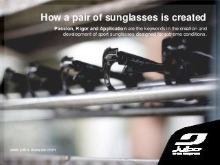 How a pair of sunglasses is created
www.julbo-eyewear.com
Passion, Rigor and Application are the keywords in the creation and
development of sport sunglasses designed for extreme conditions.
 