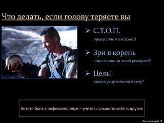 Что делать, если голову теряете вы
Вас критикуют 
 С.Т.О.П.
прикусите язык (свой)
 Зри в корень
что стоит за этой реакцией?
 Цель!
какого результата я хочу?
Хотите быть профессионалом – учитесь слышать себя и других
 