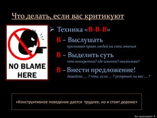Что делать, если вас критикуют
Вас провоцируют 
 Техника «В-В-В»
В – Выслушать
признавая право людей на свои мнения
В – Выделить суть
что конкретно? где именно? насколько?
В –
«Конструктивное поведение дается труднее, но и стоит дороже»
Внести предложение!
давайте, ... ? что, если ... ? устроит ли вас ... ?
 