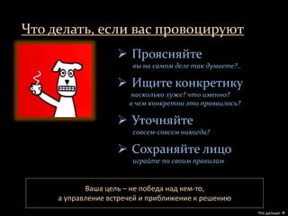 Что делать, если вас провоцируют
Что дальше 
 Проясняйте
вы на самом деле так думаете?..
 Ищите конкретику
насколько хуже? что именно?
в чем конкретно это проявилось?
 Уточняйте
совсем-совсем никогда?
 Сохраняйте лицо
играйте по своим правилам
Ваша цель – не победа над кем-то,
а управление встречей и приближение к решению
 