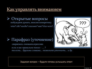 Как управлять вниманием
О магии 
 Открытые вопросы
побуждаем думать, вносим конкретику
что? где? когда? сколько? как? для чего?..
 Парафраз (уточнение)
сверяемся, снимаем агрессию
если я вас правильно понял - ... ?
то есть... другими словами... позвольте уточнить... и др.
Задавая вопрос – будьте готовы услышать ответ
 