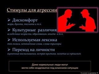 Стимулы для агрессии
Что влияет на динамику 
Даже нормальные люди могут
вести себя неадекватно под влиянием ситуации
 Дискомфорт
жара, духота, теснота и т.п.
 Культурные различия
вследствие возраста, образования, опыта и т.п.
 Используемая лексика
тон голоса, непонятные слова, слова-триггеры
 Переход на личности
оценочные высказывания, острая критика, негатив из прошлого
 