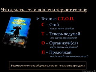 Что делать, если коллеги теряют голову
Бессмысленно что-то обсуждать, пока вы не слышите друг друга
Голову теряете вы 
 Техника С.Т.О.П.
С – Стой
возьми паузу, оглядись
Т – Теперь подумай
что сейчас происходит?
О – Организуй(ся)
какую задачу мы решаем?
П – Продолжай
что дальше? что нужно от меня?
 